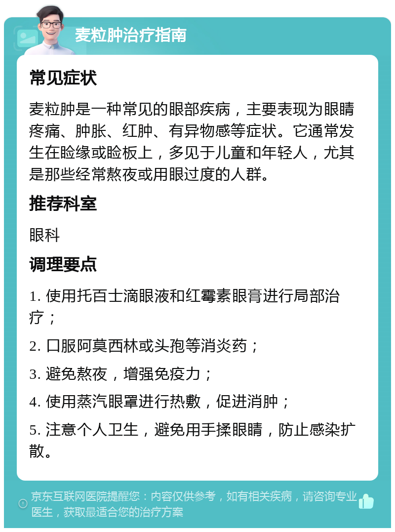 麦粒肿治疗指南 常见症状 麦粒肿是一种常见的眼部疾病，主要表现为眼睛疼痛、肿胀、红肿、有异物感等症状。它通常发生在睑缘或睑板上，多见于儿童和年轻人，尤其是那些经常熬夜或用眼过度的人群。 推荐科室 眼科 调理要点 1. 使用托百士滴眼液和红霉素眼膏进行局部治疗； 2. 口服阿莫西林或头孢等消炎药； 3. 避免熬夜，增强免疫力； 4. 使用蒸汽眼罩进行热敷，促进消肿； 5. 注意个人卫生，避免用手揉眼睛，防止感染扩散。