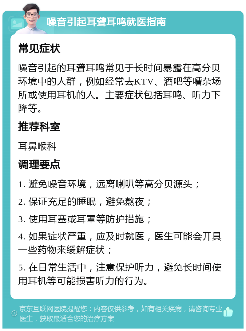 噪音引起耳聋耳鸣就医指南 常见症状 噪音引起的耳聋耳鸣常见于长时间暴露在高分贝环境中的人群，例如经常去KTV、酒吧等嘈杂场所或使用耳机的人。主要症状包括耳鸣、听力下降等。 推荐科室 耳鼻喉科 调理要点 1. 避免噪音环境，远离喇叭等高分贝源头； 2. 保证充足的睡眠，避免熬夜； 3. 使用耳塞或耳罩等防护措施； 4. 如果症状严重，应及时就医，医生可能会开具一些药物来缓解症状； 5. 在日常生活中，注意保护听力，避免长时间使用耳机等可能损害听力的行为。