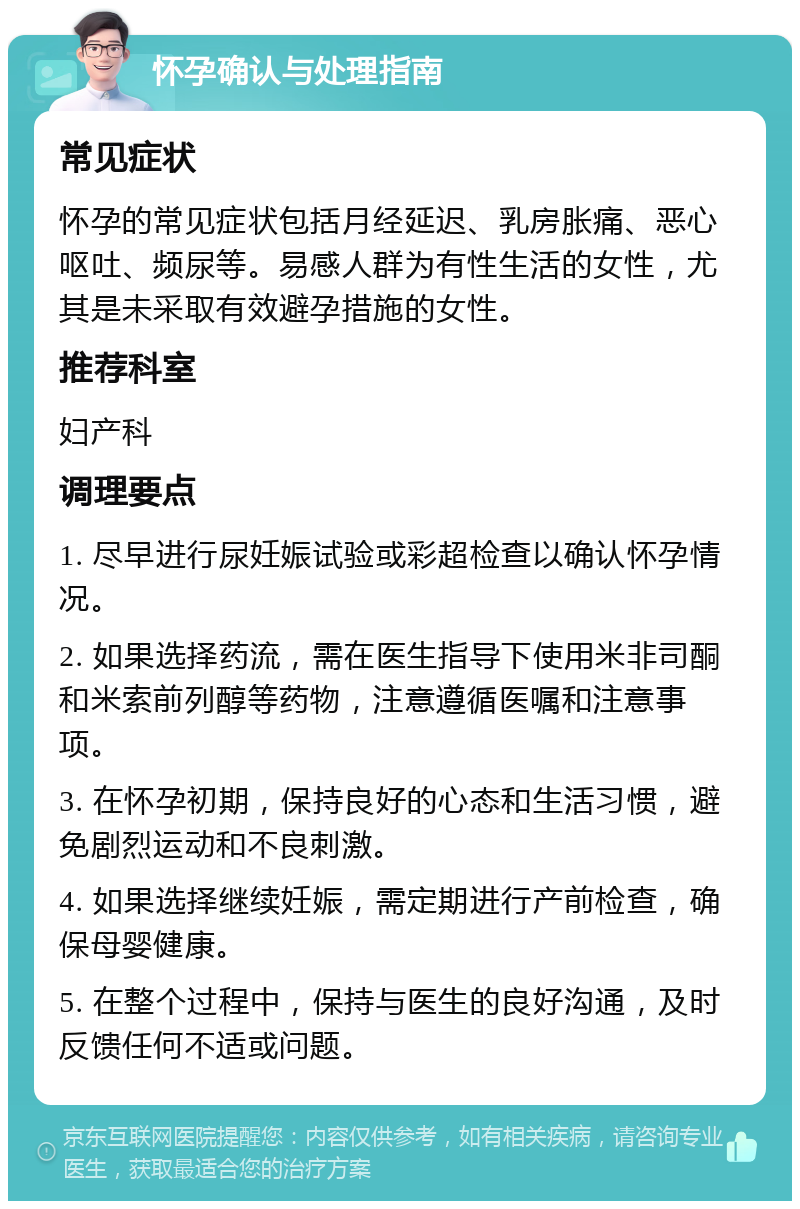 怀孕确认与处理指南 常见症状 怀孕的常见症状包括月经延迟、乳房胀痛、恶心呕吐、频尿等。易感人群为有性生活的女性，尤其是未采取有效避孕措施的女性。 推荐科室 妇产科 调理要点 1. 尽早进行尿妊娠试验或彩超检查以确认怀孕情况。 2. 如果选择药流，需在医生指导下使用米非司酮和米索前列醇等药物，注意遵循医嘱和注意事项。 3. 在怀孕初期，保持良好的心态和生活习惯，避免剧烈运动和不良刺激。 4. 如果选择继续妊娠，需定期进行产前检查，确保母婴健康。 5. 在整个过程中，保持与医生的良好沟通，及时反馈任何不适或问题。