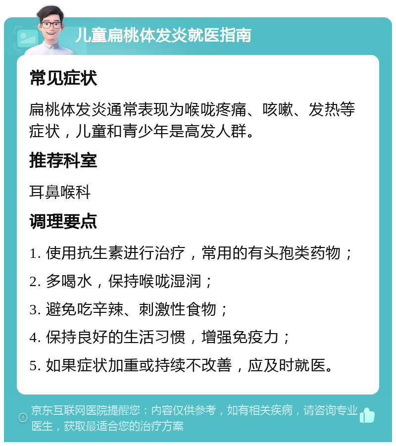 儿童扁桃体发炎就医指南 常见症状 扁桃体发炎通常表现为喉咙疼痛、咳嗽、发热等症状，儿童和青少年是高发人群。 推荐科室 耳鼻喉科 调理要点 1. 使用抗生素进行治疗，常用的有头孢类药物； 2. 多喝水，保持喉咙湿润； 3. 避免吃辛辣、刺激性食物； 4. 保持良好的生活习惯，增强免疫力； 5. 如果症状加重或持续不改善，应及时就医。