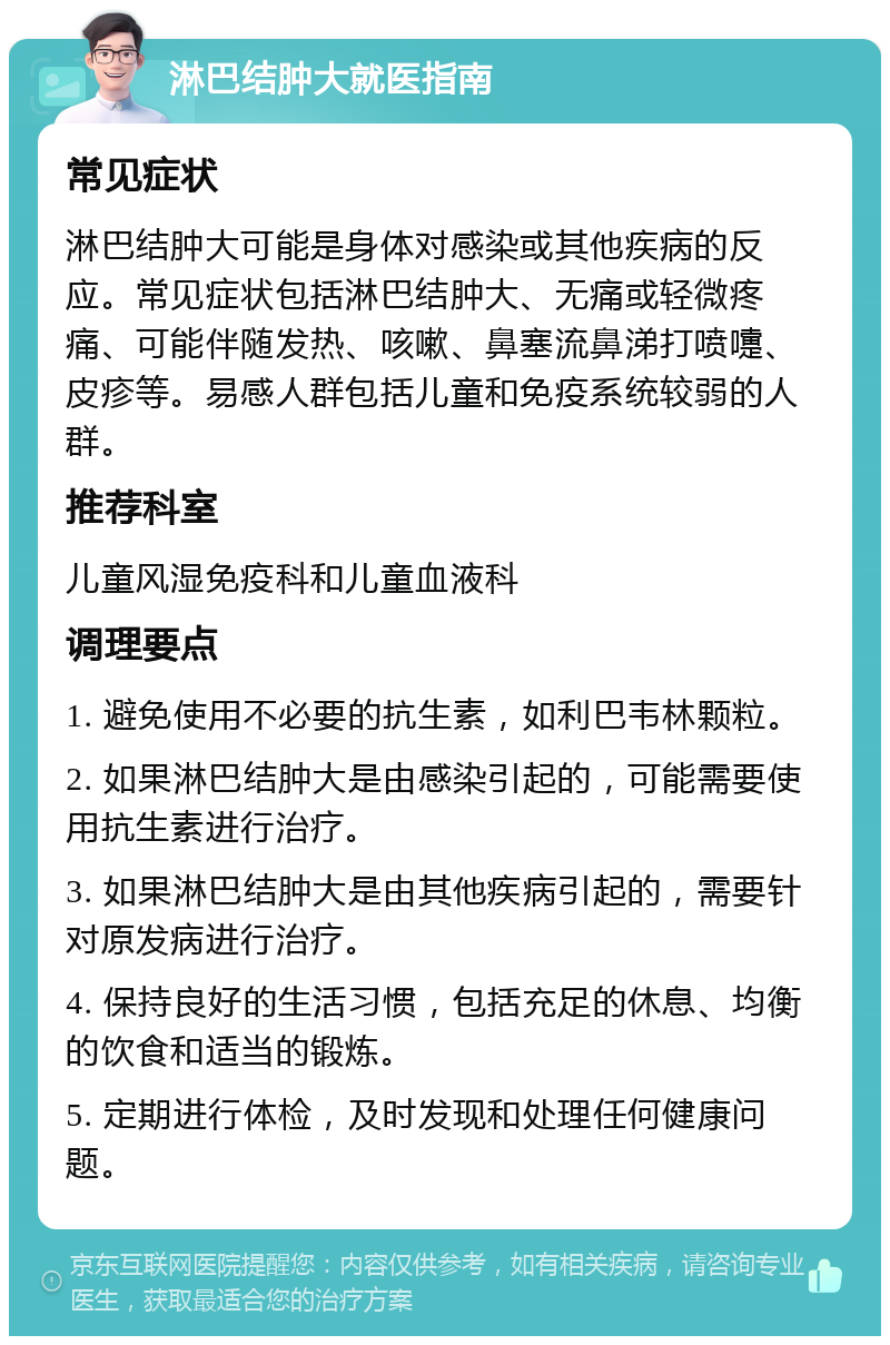 淋巴结肿大就医指南 常见症状 淋巴结肿大可能是身体对感染或其他疾病的反应。常见症状包括淋巴结肿大、无痛或轻微疼痛、可能伴随发热、咳嗽、鼻塞流鼻涕打喷嚏、皮疹等。易感人群包括儿童和免疫系统较弱的人群。 推荐科室 儿童风湿免疫科和儿童血液科 调理要点 1. 避免使用不必要的抗生素，如利巴韦林颗粒。 2. 如果淋巴结肿大是由感染引起的，可能需要使用抗生素进行治疗。 3. 如果淋巴结肿大是由其他疾病引起的，需要针对原发病进行治疗。 4. 保持良好的生活习惯，包括充足的休息、均衡的饮食和适当的锻炼。 5. 定期进行体检，及时发现和处理任何健康问题。