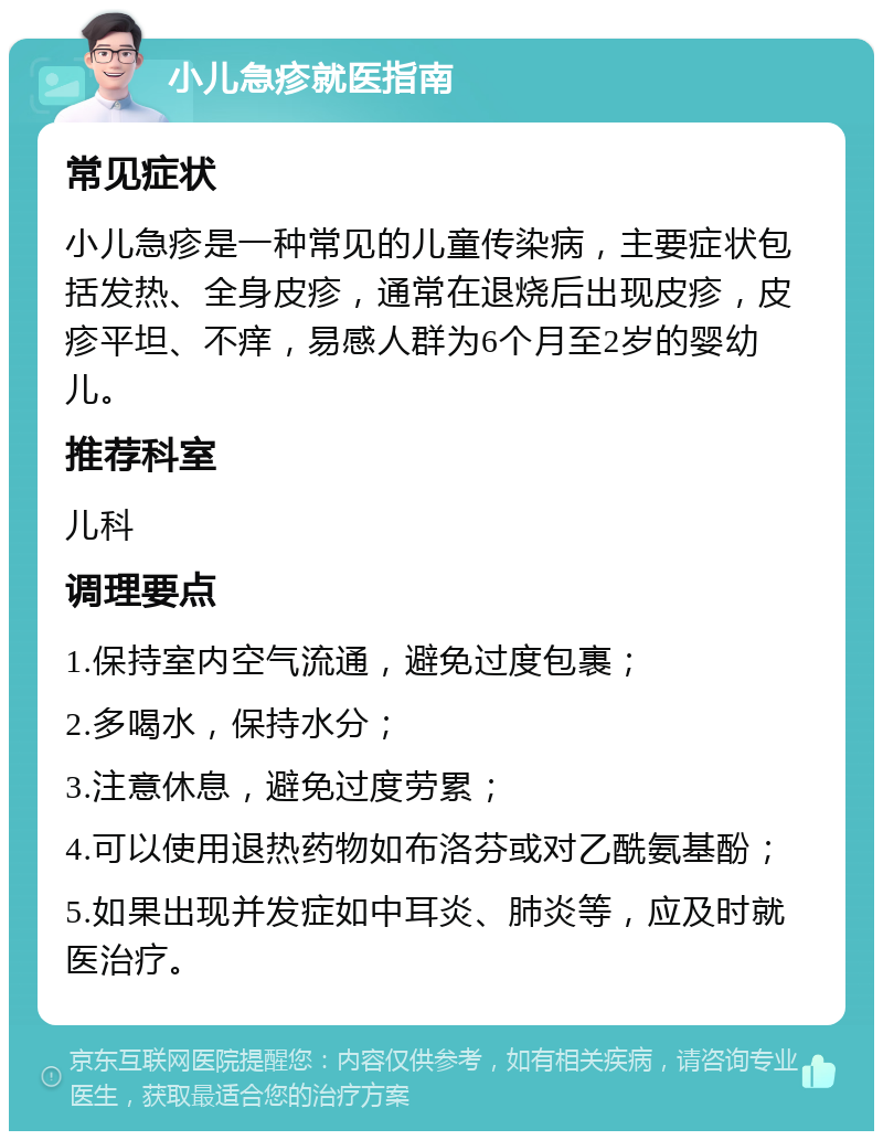 小儿急疹就医指南 常见症状 小儿急疹是一种常见的儿童传染病，主要症状包括发热、全身皮疹，通常在退烧后出现皮疹，皮疹平坦、不痒，易感人群为6个月至2岁的婴幼儿。 推荐科室 儿科 调理要点 1.保持室内空气流通，避免过度包裹； 2.多喝水，保持水分； 3.注意休息，避免过度劳累； 4.可以使用退热药物如布洛芬或对乙酰氨基酚； 5.如果出现并发症如中耳炎、肺炎等，应及时就医治疗。