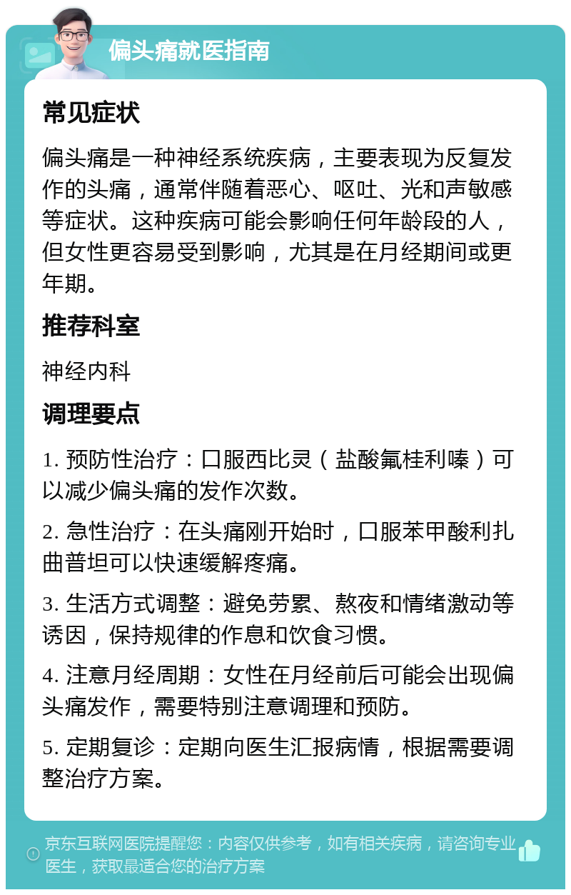 偏头痛就医指南 常见症状 偏头痛是一种神经系统疾病，主要表现为反复发作的头痛，通常伴随着恶心、呕吐、光和声敏感等症状。这种疾病可能会影响任何年龄段的人，但女性更容易受到影响，尤其是在月经期间或更年期。 推荐科室 神经内科 调理要点 1. 预防性治疗：口服西比灵（盐酸氟桂利嗪）可以减少偏头痛的发作次数。 2. 急性治疗：在头痛刚开始时，口服苯甲酸利扎曲普坦可以快速缓解疼痛。 3. 生活方式调整：避免劳累、熬夜和情绪激动等诱因，保持规律的作息和饮食习惯。 4. 注意月经周期：女性在月经前后可能会出现偏头痛发作，需要特别注意调理和预防。 5. 定期复诊：定期向医生汇报病情，根据需要调整治疗方案。