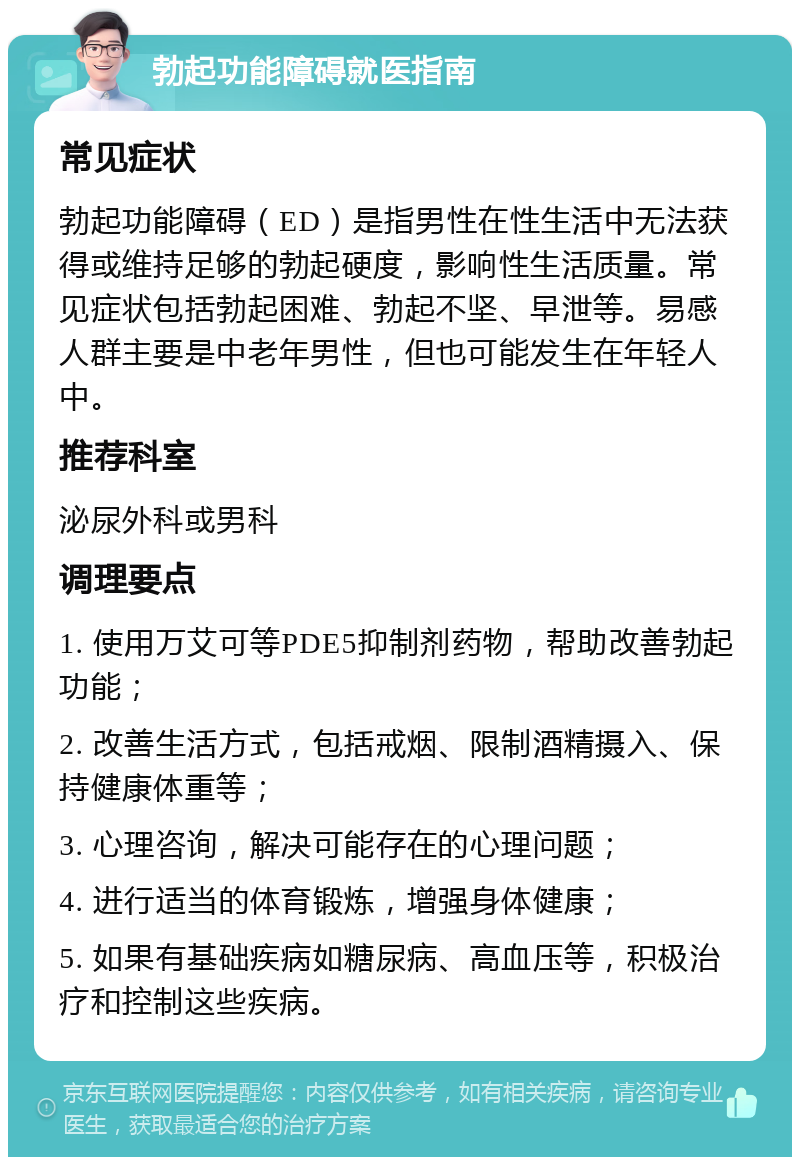 勃起功能障碍就医指南 常见症状 勃起功能障碍（ED）是指男性在性生活中无法获得或维持足够的勃起硬度，影响性生活质量。常见症状包括勃起困难、勃起不坚、早泄等。易感人群主要是中老年男性，但也可能发生在年轻人中。 推荐科室 泌尿外科或男科 调理要点 1. 使用万艾可等PDE5抑制剂药物，帮助改善勃起功能； 2. 改善生活方式，包括戒烟、限制酒精摄入、保持健康体重等； 3. 心理咨询，解决可能存在的心理问题； 4. 进行适当的体育锻炼，增强身体健康； 5. 如果有基础疾病如糖尿病、高血压等，积极治疗和控制这些疾病。