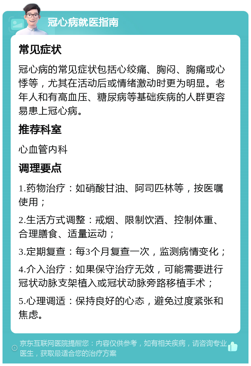 冠心病就医指南 常见症状 冠心病的常见症状包括心绞痛、胸闷、胸痛或心悸等，尤其在活动后或情绪激动时更为明显。老年人和有高血压、糖尿病等基础疾病的人群更容易患上冠心病。 推荐科室 心血管内科 调理要点 1.药物治疗：如硝酸甘油、阿司匹林等，按医嘱使用； 2.生活方式调整：戒烟、限制饮酒、控制体重、合理膳食、适量运动； 3.定期复查：每3个月复查一次，监测病情变化； 4.介入治疗：如果保守治疗无效，可能需要进行冠状动脉支架植入或冠状动脉旁路移植手术； 5.心理调适：保持良好的心态，避免过度紧张和焦虑。