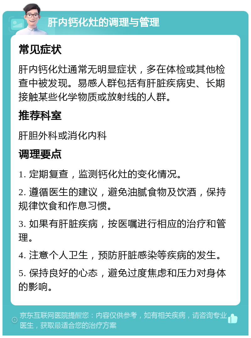 肝内钙化灶的调理与管理 常见症状 肝内钙化灶通常无明显症状，多在体检或其他检查中被发现。易感人群包括有肝脏疾病史、长期接触某些化学物质或放射线的人群。 推荐科室 肝胆外科或消化内科 调理要点 1. 定期复查，监测钙化灶的变化情况。 2. 遵循医生的建议，避免油腻食物及饮酒，保持规律饮食和作息习惯。 3. 如果有肝脏疾病，按医嘱进行相应的治疗和管理。 4. 注意个人卫生，预防肝脏感染等疾病的发生。 5. 保持良好的心态，避免过度焦虑和压力对身体的影响。