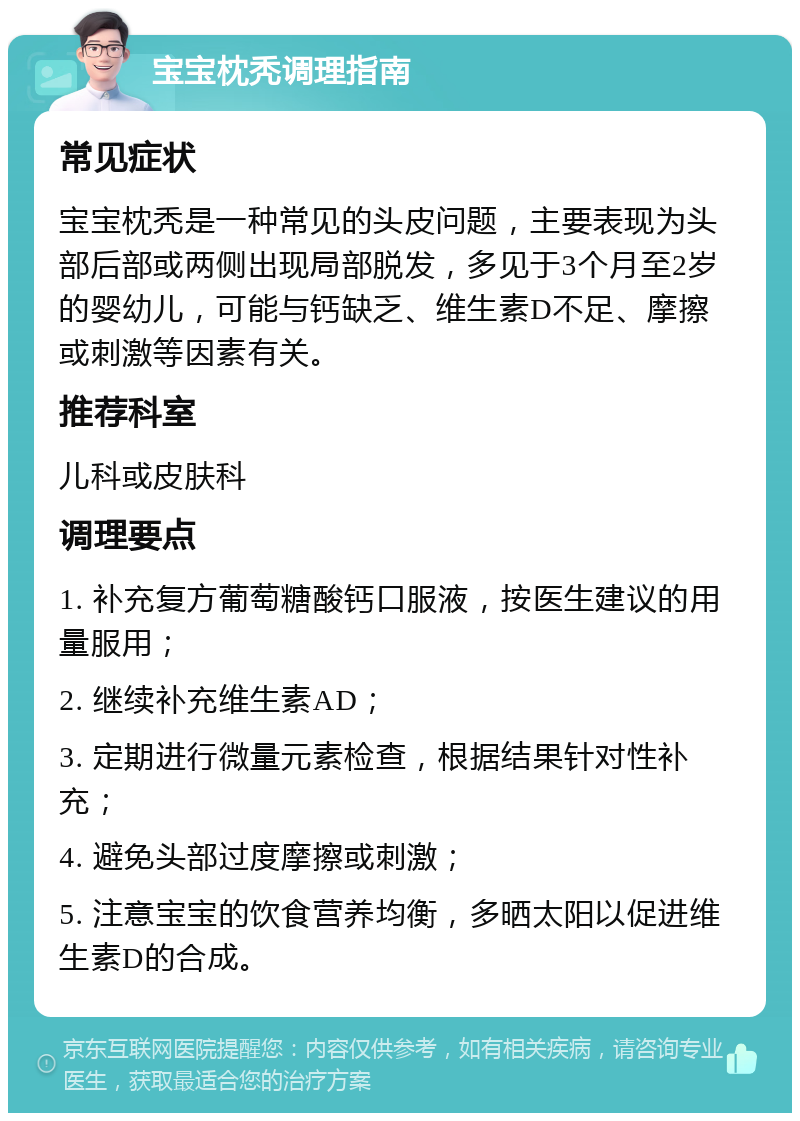 宝宝枕秃调理指南 常见症状 宝宝枕秃是一种常见的头皮问题，主要表现为头部后部或两侧出现局部脱发，多见于3个月至2岁的婴幼儿，可能与钙缺乏、维生素D不足、摩擦或刺激等因素有关。 推荐科室 儿科或皮肤科 调理要点 1. 补充复方葡萄糖酸钙口服液，按医生建议的用量服用； 2. 继续补充维生素AD； 3. 定期进行微量元素检查，根据结果针对性补充； 4. 避免头部过度摩擦或刺激； 5. 注意宝宝的饮食营养均衡，多晒太阳以促进维生素D的合成。