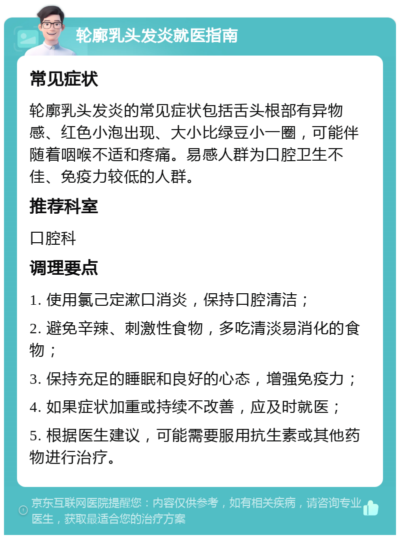 轮廓乳头发炎就医指南 常见症状 轮廓乳头发炎的常见症状包括舌头根部有异物感、红色小泡出现、大小比绿豆小一圈，可能伴随着咽喉不适和疼痛。易感人群为口腔卫生不佳、免疫力较低的人群。 推荐科室 口腔科 调理要点 1. 使用氯己定漱口消炎，保持口腔清洁； 2. 避免辛辣、刺激性食物，多吃清淡易消化的食物； 3. 保持充足的睡眠和良好的心态，增强免疫力； 4. 如果症状加重或持续不改善，应及时就医； 5. 根据医生建议，可能需要服用抗生素或其他药物进行治疗。