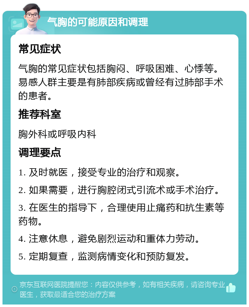 气胸的可能原因和调理 常见症状 气胸的常见症状包括胸闷、呼吸困难、心悸等。易感人群主要是有肺部疾病或曾经有过肺部手术的患者。 推荐科室 胸外科或呼吸内科 调理要点 1. 及时就医，接受专业的治疗和观察。 2. 如果需要，进行胸腔闭式引流术或手术治疗。 3. 在医生的指导下，合理使用止痛药和抗生素等药物。 4. 注意休息，避免剧烈运动和重体力劳动。 5. 定期复查，监测病情变化和预防复发。