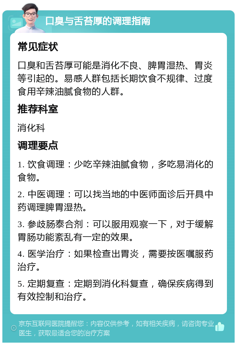 口臭与舌苔厚的调理指南 常见症状 口臭和舌苔厚可能是消化不良、脾胃湿热、胃炎等引起的。易感人群包括长期饮食不规律、过度食用辛辣油腻食物的人群。 推荐科室 消化科 调理要点 1. 饮食调理：少吃辛辣油腻食物，多吃易消化的食物。 2. 中医调理：可以找当地的中医师面诊后开具中药调理脾胃湿热。 3. 参歧肠泰合剂：可以服用观察一下，对于缓解胃肠功能紊乱有一定的效果。 4. 医学治疗：如果检查出胃炎，需要按医嘱服药治疗。 5. 定期复查：定期到消化科复查，确保疾病得到有效控制和治疗。