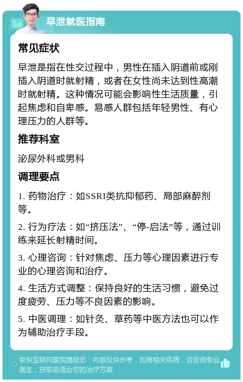 早泄就医指南 常见症状 早泄是指在性交过程中，男性在插入阴道前或刚插入阴道时就射精，或者在女性尚未达到性高潮时就射精。这种情况可能会影响性生活质量，引起焦虑和自卑感。易感人群包括年轻男性、有心理压力的人群等。 推荐科室 泌尿外科或男科 调理要点 1. 药物治疗：如SSRI类抗抑郁药、局部麻醉剂等。 2. 行为疗法：如“挤压法”、“停-启法”等，通过训练来延长射精时间。 3. 心理咨询：针对焦虑、压力等心理因素进行专业的心理咨询和治疗。 4. 生活方式调整：保持良好的生活习惯，避免过度疲劳、压力等不良因素的影响。 5. 中医调理：如针灸、草药等中医方法也可以作为辅助治疗手段。