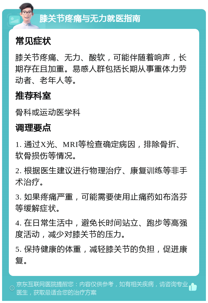 膝关节疼痛与无力就医指南 常见症状 膝关节疼痛、无力、酸软，可能伴随着响声，长期存在且加重。易感人群包括长期从事重体力劳动者、老年人等。 推荐科室 骨科或运动医学科 调理要点 1. 通过X光、MRI等检查确定病因，排除骨折、软骨损伤等情况。 2. 根据医生建议进行物理治疗、康复训练等非手术治疗。 3. 如果疼痛严重，可能需要使用止痛药如布洛芬等缓解症状。 4. 在日常生活中，避免长时间站立、跑步等高强度活动，减少对膝关节的压力。 5. 保持健康的体重，减轻膝关节的负担，促进康复。