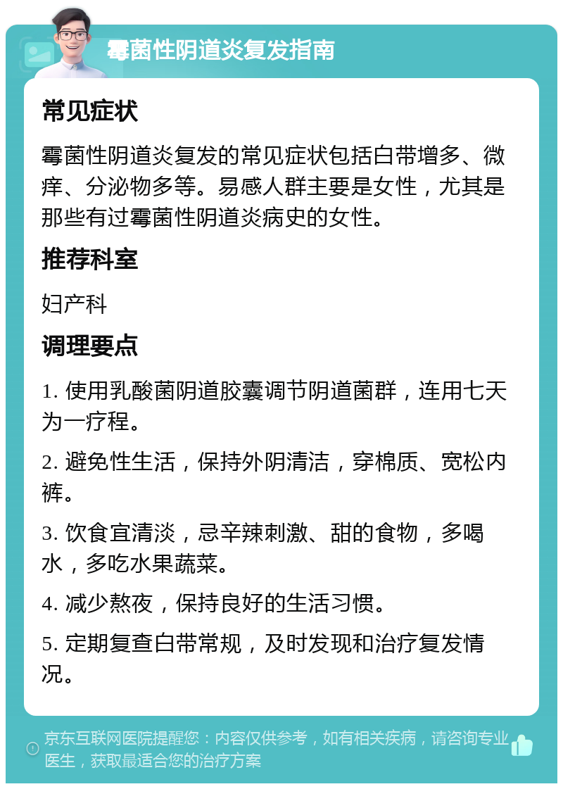 霉菌性阴道炎复发指南 常见症状 霉菌性阴道炎复发的常见症状包括白带增多、微痒、分泌物多等。易感人群主要是女性，尤其是那些有过霉菌性阴道炎病史的女性。 推荐科室 妇产科 调理要点 1. 使用乳酸菌阴道胶囊调节阴道菌群，连用七天为一疗程。 2. 避免性生活，保持外阴清洁，穿棉质、宽松内裤。 3. 饮食宜清淡，忌辛辣刺激、甜的食物，多喝水，多吃水果蔬菜。 4. 减少熬夜，保持良好的生活习惯。 5. 定期复查白带常规，及时发现和治疗复发情况。