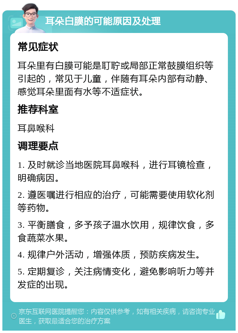 耳朵白膜的可能原因及处理 常见症状 耳朵里有白膜可能是耵聍或局部正常鼓膜组织等引起的，常见于儿童，伴随有耳朵内部有动静、感觉耳朵里面有水等不适症状。 推荐科室 耳鼻喉科 调理要点 1. 及时就诊当地医院耳鼻喉科，进行耳镜检查，明确病因。 2. 遵医嘱进行相应的治疗，可能需要使用软化剂等药物。 3. 平衡膳食，多予孩子温水饮用，规律饮食，多食蔬菜水果。 4. 规律户外活动，增强体质，预防疾病发生。 5. 定期复诊，关注病情变化，避免影响听力等并发症的出现。