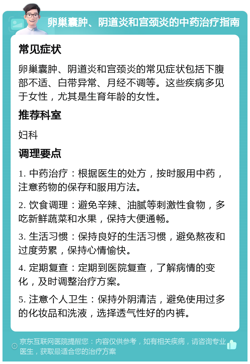 卵巢囊肿、阴道炎和宫颈炎的中药治疗指南 常见症状 卵巢囊肿、阴道炎和宫颈炎的常见症状包括下腹部不适、白带异常、月经不调等。这些疾病多见于女性，尤其是生育年龄的女性。 推荐科室 妇科 调理要点 1. 中药治疗：根据医生的处方，按时服用中药，注意药物的保存和服用方法。 2. 饮食调理：避免辛辣、油腻等刺激性食物，多吃新鲜蔬菜和水果，保持大便通畅。 3. 生活习惯：保持良好的生活习惯，避免熬夜和过度劳累，保持心情愉快。 4. 定期复查：定期到医院复查，了解病情的变化，及时调整治疗方案。 5. 注意个人卫生：保持外阴清洁，避免使用过多的化妆品和洗液，选择透气性好的内裤。