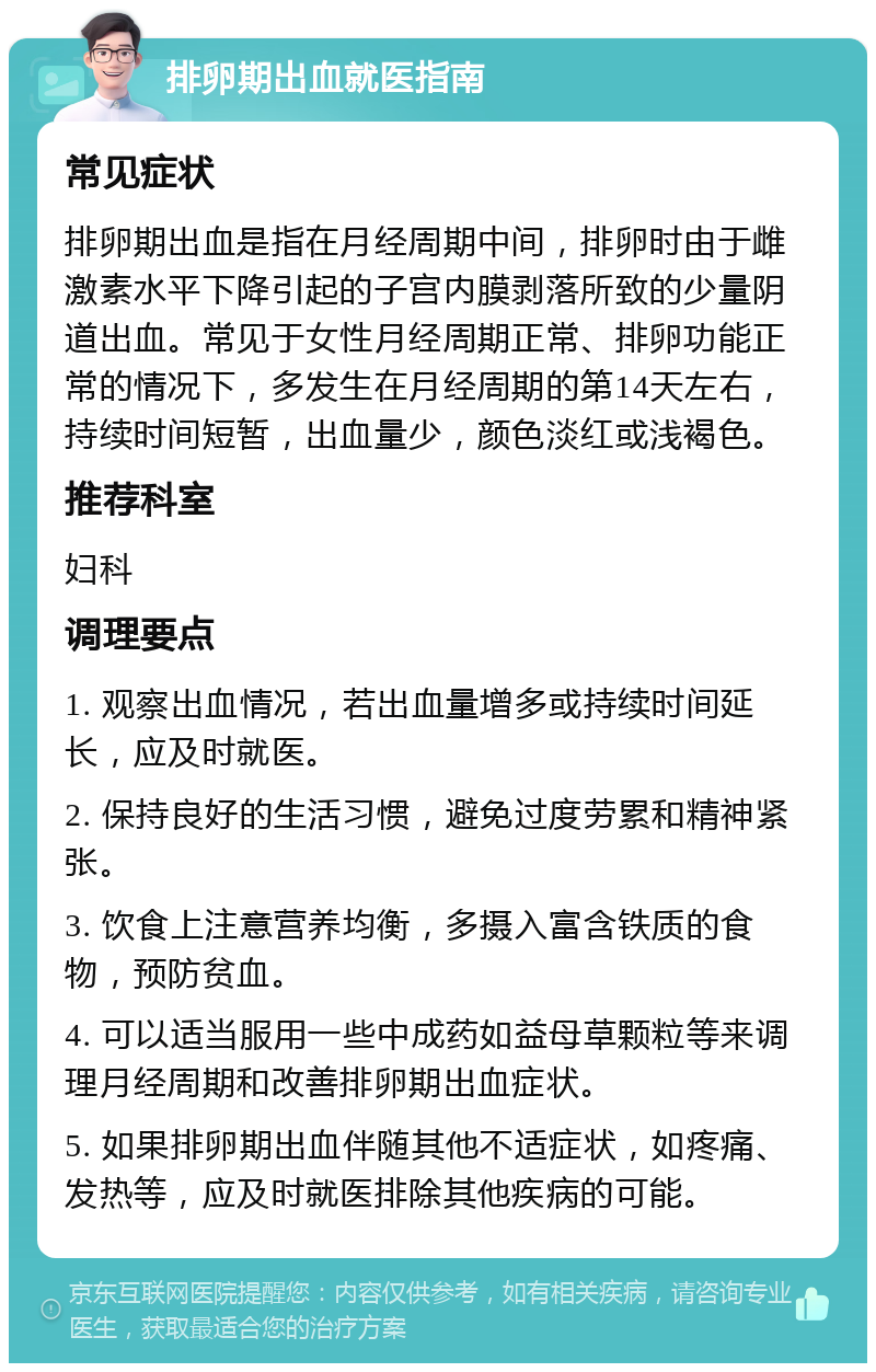 排卵期出血就医指南 常见症状 排卵期出血是指在月经周期中间，排卵时由于雌激素水平下降引起的子宫内膜剥落所致的少量阴道出血。常见于女性月经周期正常、排卵功能正常的情况下，多发生在月经周期的第14天左右，持续时间短暂，出血量少，颜色淡红或浅褐色。 推荐科室 妇科 调理要点 1. 观察出血情况，若出血量增多或持续时间延长，应及时就医。 2. 保持良好的生活习惯，避免过度劳累和精神紧张。 3. 饮食上注意营养均衡，多摄入富含铁质的食物，预防贫血。 4. 可以适当服用一些中成药如益母草颗粒等来调理月经周期和改善排卵期出血症状。 5. 如果排卵期出血伴随其他不适症状，如疼痛、发热等，应及时就医排除其他疾病的可能。