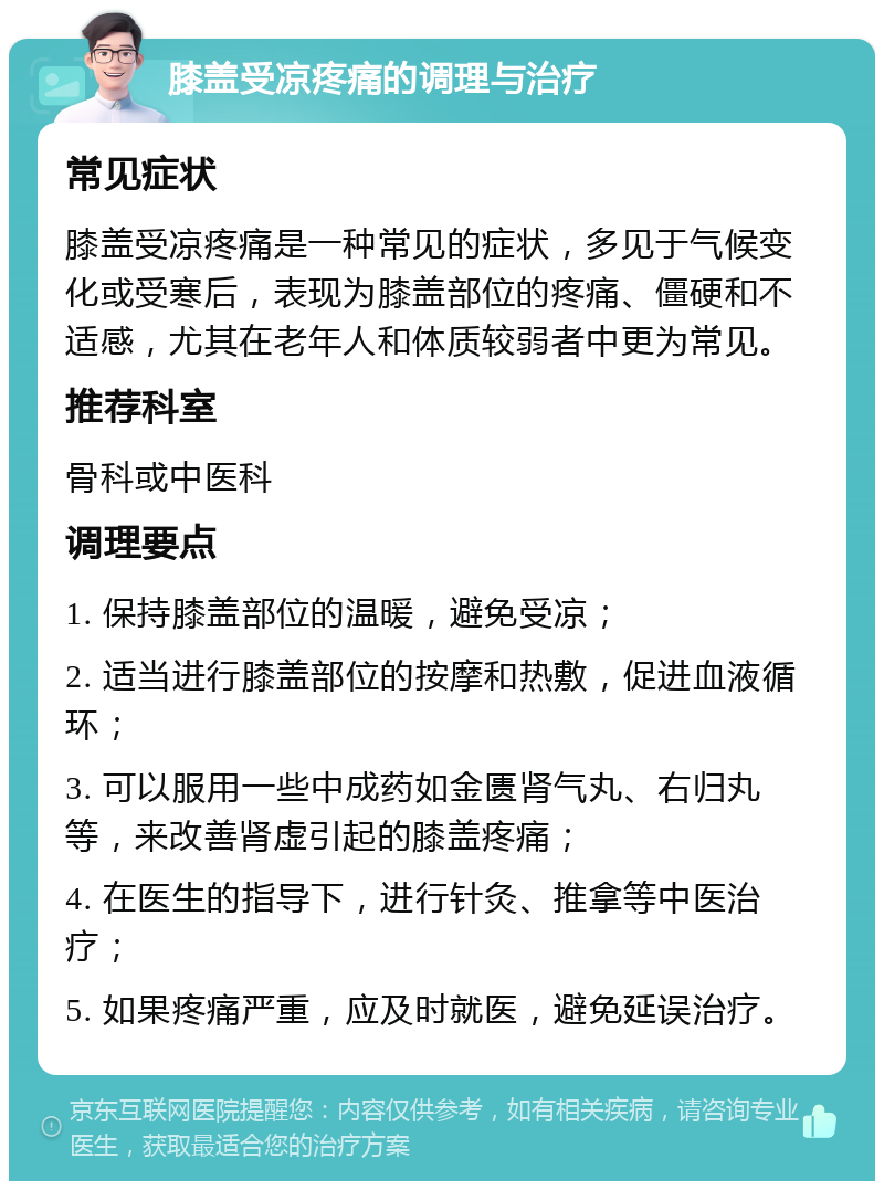 膝盖受凉疼痛的调理与治疗 常见症状 膝盖受凉疼痛是一种常见的症状，多见于气候变化或受寒后，表现为膝盖部位的疼痛、僵硬和不适感，尤其在老年人和体质较弱者中更为常见。 推荐科室 骨科或中医科 调理要点 1. 保持膝盖部位的温暖，避免受凉； 2. 适当进行膝盖部位的按摩和热敷，促进血液循环； 3. 可以服用一些中成药如金匮肾气丸、右归丸等，来改善肾虚引起的膝盖疼痛； 4. 在医生的指导下，进行针灸、推拿等中医治疗； 5. 如果疼痛严重，应及时就医，避免延误治疗。