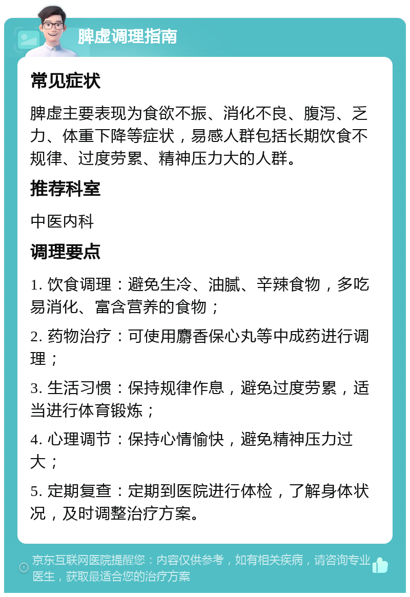 脾虚调理指南 常见症状 脾虚主要表现为食欲不振、消化不良、腹泻、乏力、体重下降等症状，易感人群包括长期饮食不规律、过度劳累、精神压力大的人群。 推荐科室 中医内科 调理要点 1. 饮食调理：避免生冷、油腻、辛辣食物，多吃易消化、富含营养的食物； 2. 药物治疗：可使用麝香保心丸等中成药进行调理； 3. 生活习惯：保持规律作息，避免过度劳累，适当进行体育锻炼； 4. 心理调节：保持心情愉快，避免精神压力过大； 5. 定期复查：定期到医院进行体检，了解身体状况，及时调整治疗方案。