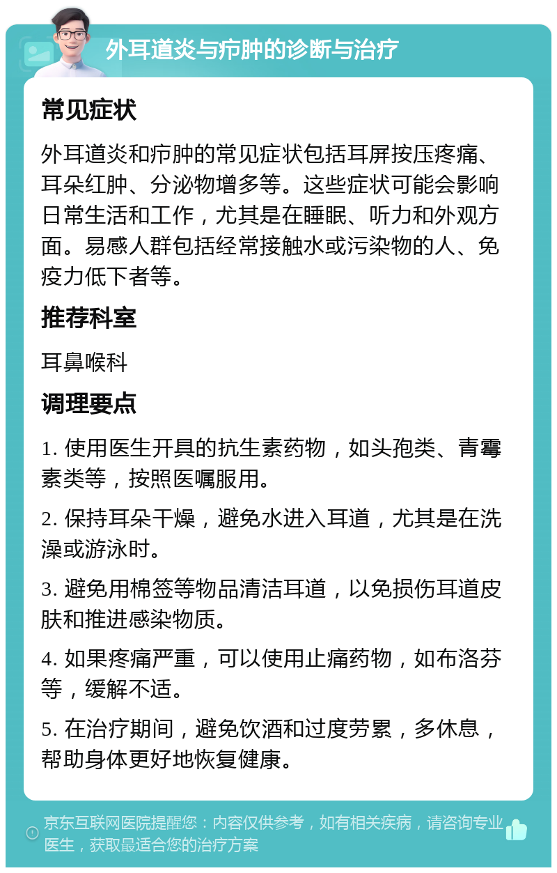 外耳道炎与疖肿的诊断与治疗 常见症状 外耳道炎和疖肿的常见症状包括耳屏按压疼痛、耳朵红肿、分泌物增多等。这些症状可能会影响日常生活和工作，尤其是在睡眠、听力和外观方面。易感人群包括经常接触水或污染物的人、免疫力低下者等。 推荐科室 耳鼻喉科 调理要点 1. 使用医生开具的抗生素药物，如头孢类、青霉素类等，按照医嘱服用。 2. 保持耳朵干燥，避免水进入耳道，尤其是在洗澡或游泳时。 3. 避免用棉签等物品清洁耳道，以免损伤耳道皮肤和推进感染物质。 4. 如果疼痛严重，可以使用止痛药物，如布洛芬等，缓解不适。 5. 在治疗期间，避免饮酒和过度劳累，多休息，帮助身体更好地恢复健康。