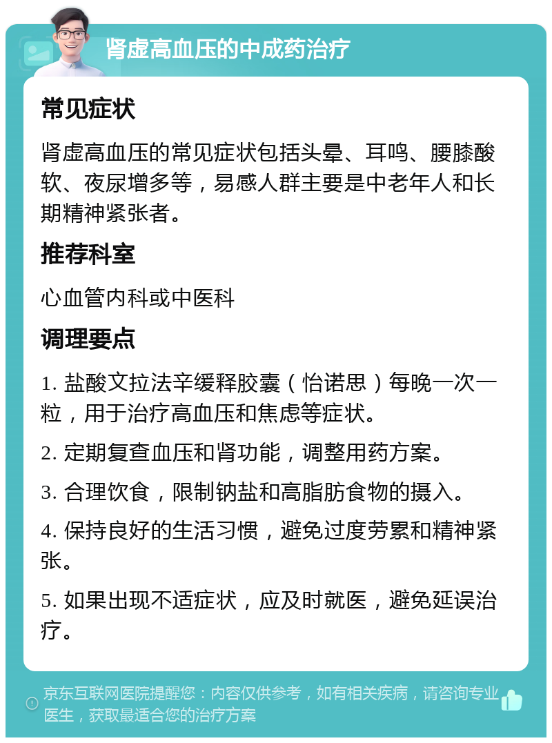 肾虚高血压的中成药治疗 常见症状 肾虚高血压的常见症状包括头晕、耳鸣、腰膝酸软、夜尿增多等，易感人群主要是中老年人和长期精神紧张者。 推荐科室 心血管内科或中医科 调理要点 1. 盐酸文拉法辛缓释胶囊（怡诺思）每晚一次一粒，用于治疗高血压和焦虑等症状。 2. 定期复查血压和肾功能，调整用药方案。 3. 合理饮食，限制钠盐和高脂肪食物的摄入。 4. 保持良好的生活习惯，避免过度劳累和精神紧张。 5. 如果出现不适症状，应及时就医，避免延误治疗。