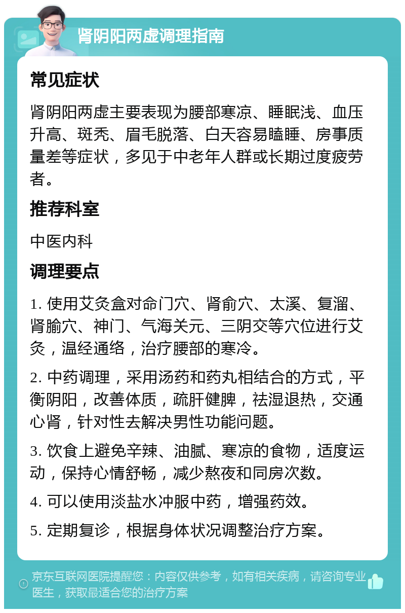 肾阴阳两虚调理指南 常见症状 肾阴阳两虚主要表现为腰部寒凉、睡眠浅、血压升高、斑秃、眉毛脱落、白天容易瞌睡、房事质量差等症状，多见于中老年人群或长期过度疲劳者。 推荐科室 中医内科 调理要点 1. 使用艾灸盒对命门穴、肾俞穴、太溪、复溜、肾腧穴、神门、气海关元、三阴交等穴位进行艾灸，温经通络，治疗腰部的寒冷。 2. 中药调理，采用汤药和药丸相结合的方式，平衡阴阳，改善体质，疏肝健脾，祛湿退热，交通心肾，针对性去解决男性功能问题。 3. 饮食上避免辛辣、油腻、寒凉的食物，适度运动，保持心情舒畅，减少熬夜和同房次数。 4. 可以使用淡盐水冲服中药，增强药效。 5. 定期复诊，根据身体状况调整治疗方案。