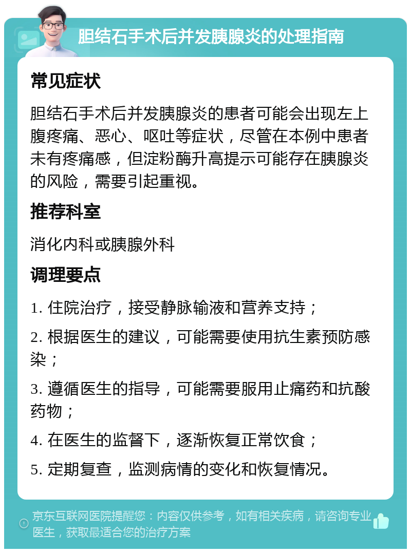 胆结石手术后并发胰腺炎的处理指南 常见症状 胆结石手术后并发胰腺炎的患者可能会出现左上腹疼痛、恶心、呕吐等症状，尽管在本例中患者未有疼痛感，但淀粉酶升高提示可能存在胰腺炎的风险，需要引起重视。 推荐科室 消化内科或胰腺外科 调理要点 1. 住院治疗，接受静脉输液和营养支持； 2. 根据医生的建议，可能需要使用抗生素预防感染； 3. 遵循医生的指导，可能需要服用止痛药和抗酸药物； 4. 在医生的监督下，逐渐恢复正常饮食； 5. 定期复查，监测病情的变化和恢复情况。