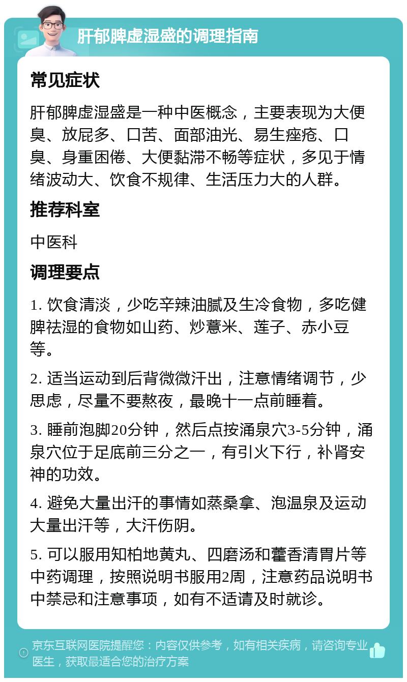 肝郁脾虚湿盛的调理指南 常见症状 肝郁脾虚湿盛是一种中医概念，主要表现为大便臭、放屁多、口苦、面部油光、易生痤疮、口臭、身重困倦、大便黏滞不畅等症状，多见于情绪波动大、饮食不规律、生活压力大的人群。 推荐科室 中医科 调理要点 1. 饮食清淡，少吃辛辣油腻及生冷食物，多吃健脾祛湿的食物如山药、炒薏米、莲子、赤小豆等。 2. 适当运动到后背微微汗出，注意情绪调节，少思虑，尽量不要熬夜，最晚十一点前睡着。 3. 睡前泡脚20分钟，然后点按涌泉穴3-5分钟，涌泉穴位于足底前三分之一，有引火下行，补肾安神的功效。 4. 避免大量出汗的事情如蒸桑拿、泡温泉及运动大量出汗等，大汗伤阴。 5. 可以服用知柏地黄丸、四磨汤和藿香清胃片等中药调理，按照说明书服用2周，注意药品说明书中禁忌和注意事项，如有不适请及时就诊。