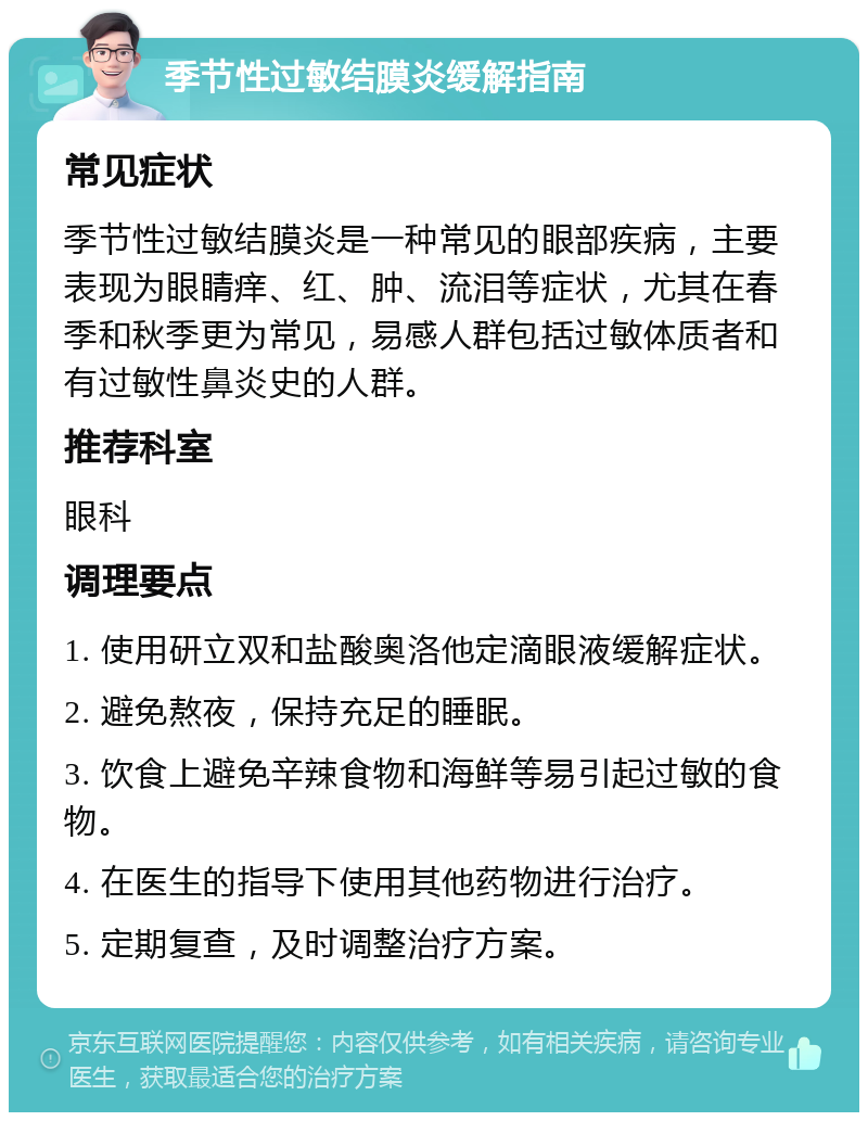 季节性过敏结膜炎缓解指南 常见症状 季节性过敏结膜炎是一种常见的眼部疾病，主要表现为眼睛痒、红、肿、流泪等症状，尤其在春季和秋季更为常见，易感人群包括过敏体质者和有过敏性鼻炎史的人群。 推荐科室 眼科 调理要点 1. 使用研立双和盐酸奥洛他定滴眼液缓解症状。 2. 避免熬夜，保持充足的睡眠。 3. 饮食上避免辛辣食物和海鲜等易引起过敏的食物。 4. 在医生的指导下使用其他药物进行治疗。 5. 定期复查，及时调整治疗方案。