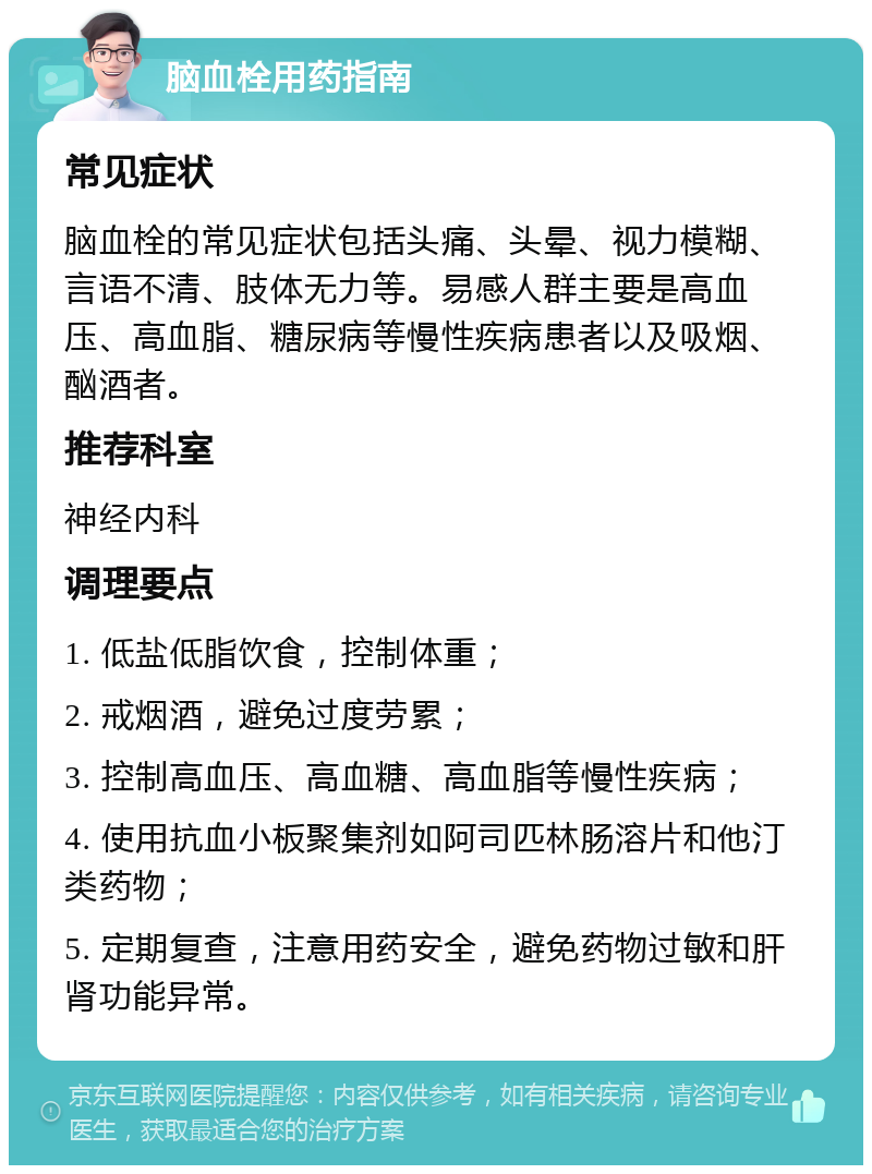 脑血栓用药指南 常见症状 脑血栓的常见症状包括头痛、头晕、视力模糊、言语不清、肢体无力等。易感人群主要是高血压、高血脂、糖尿病等慢性疾病患者以及吸烟、酗酒者。 推荐科室 神经内科 调理要点 1. 低盐低脂饮食，控制体重； 2. 戒烟酒，避免过度劳累； 3. 控制高血压、高血糖、高血脂等慢性疾病； 4. 使用抗血小板聚集剂如阿司匹林肠溶片和他汀类药物； 5. 定期复查，注意用药安全，避免药物过敏和肝肾功能异常。