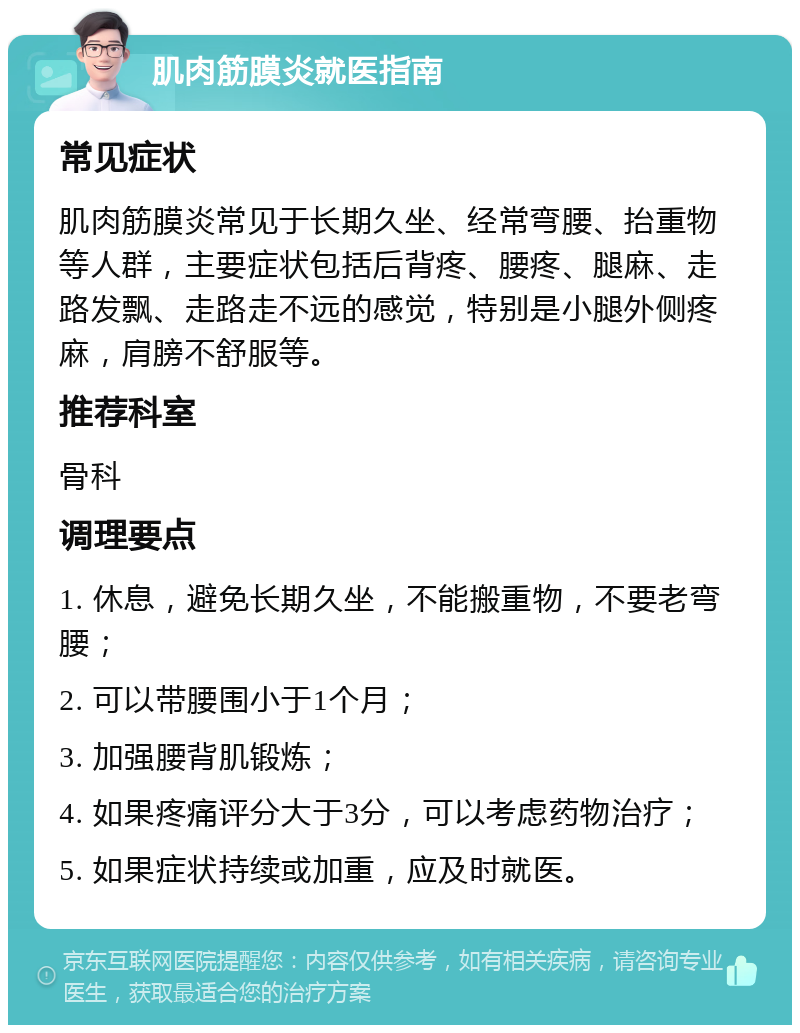 肌肉筋膜炎就医指南 常见症状 肌肉筋膜炎常见于长期久坐、经常弯腰、抬重物等人群，主要症状包括后背疼、腰疼、腿麻、走路发飘、走路走不远的感觉，特别是小腿外侧疼麻，肩膀不舒服等。 推荐科室 骨科 调理要点 1. 休息，避免长期久坐，不能搬重物，不要老弯腰； 2. 可以带腰围小于1个月； 3. 加强腰背肌锻炼； 4. 如果疼痛评分大于3分，可以考虑药物治疗； 5. 如果症状持续或加重，应及时就医。