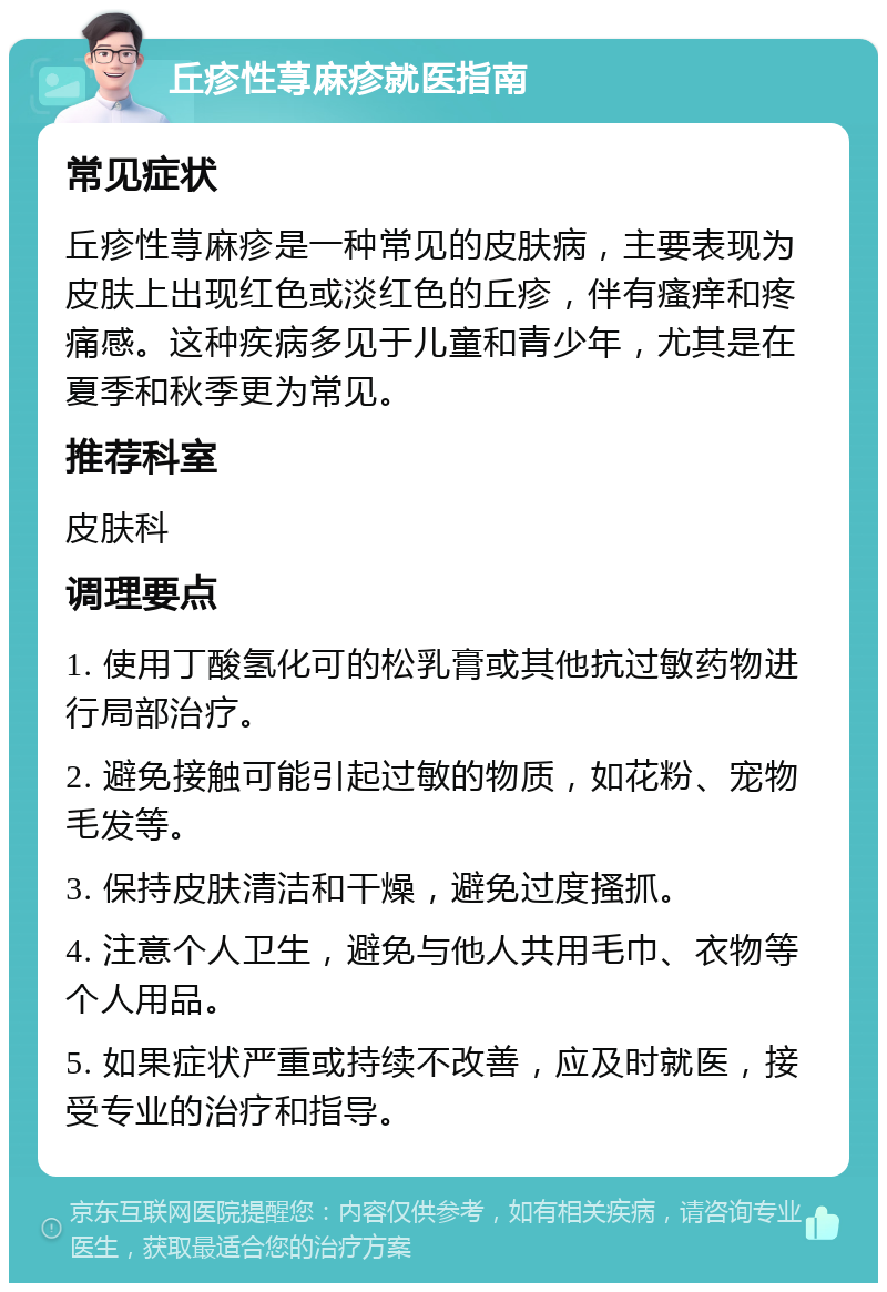 丘疹性荨麻疹就医指南 常见症状 丘疹性荨麻疹是一种常见的皮肤病，主要表现为皮肤上出现红色或淡红色的丘疹，伴有瘙痒和疼痛感。这种疾病多见于儿童和青少年，尤其是在夏季和秋季更为常见。 推荐科室 皮肤科 调理要点 1. 使用丁酸氢化可的松乳膏或其他抗过敏药物进行局部治疗。 2. 避免接触可能引起过敏的物质，如花粉、宠物毛发等。 3. 保持皮肤清洁和干燥，避免过度搔抓。 4. 注意个人卫生，避免与他人共用毛巾、衣物等个人用品。 5. 如果症状严重或持续不改善，应及时就医，接受专业的治疗和指导。