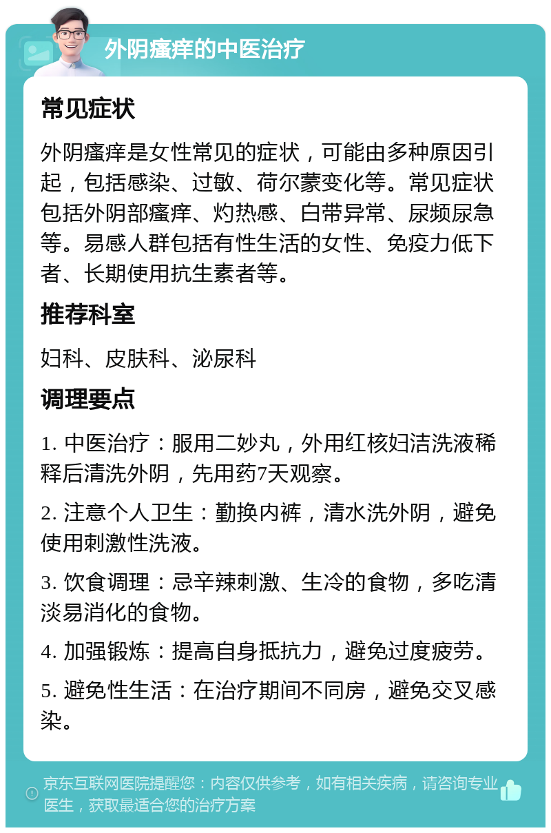 外阴瘙痒的中医治疗 常见症状 外阴瘙痒是女性常见的症状，可能由多种原因引起，包括感染、过敏、荷尔蒙变化等。常见症状包括外阴部瘙痒、灼热感、白带异常、尿频尿急等。易感人群包括有性生活的女性、免疫力低下者、长期使用抗生素者等。 推荐科室 妇科、皮肤科、泌尿科 调理要点 1. 中医治疗：服用二妙丸，外用红核妇洁洗液稀释后清洗外阴，先用药7天观察。 2. 注意个人卫生：勤换内裤，清水洗外阴，避免使用刺激性洗液。 3. 饮食调理：忌辛辣刺激、生冷的食物，多吃清淡易消化的食物。 4. 加强锻炼：提高自身抵抗力，避免过度疲劳。 5. 避免性生活：在治疗期间不同房，避免交叉感染。