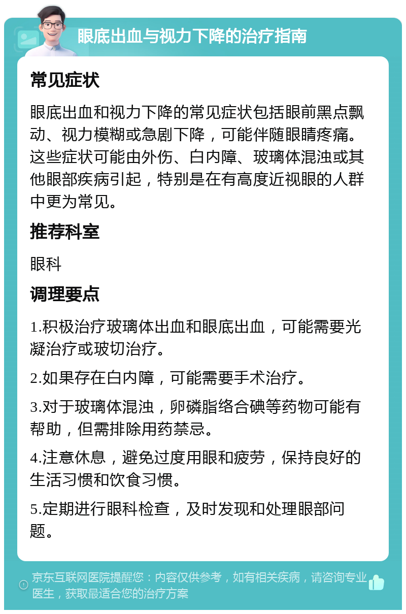 眼底出血与视力下降的治疗指南 常见症状 眼底出血和视力下降的常见症状包括眼前黑点飘动、视力模糊或急剧下降，可能伴随眼睛疼痛。这些症状可能由外伤、白内障、玻璃体混浊或其他眼部疾病引起，特别是在有高度近视眼的人群中更为常见。 推荐科室 眼科 调理要点 1.积极治疗玻璃体出血和眼底出血，可能需要光凝治疗或玻切治疗。 2.如果存在白内障，可能需要手术治疗。 3.对于玻璃体混浊，卵磷脂络合碘等药物可能有帮助，但需排除用药禁忌。 4.注意休息，避免过度用眼和疲劳，保持良好的生活习惯和饮食习惯。 5.定期进行眼科检查，及时发现和处理眼部问题。