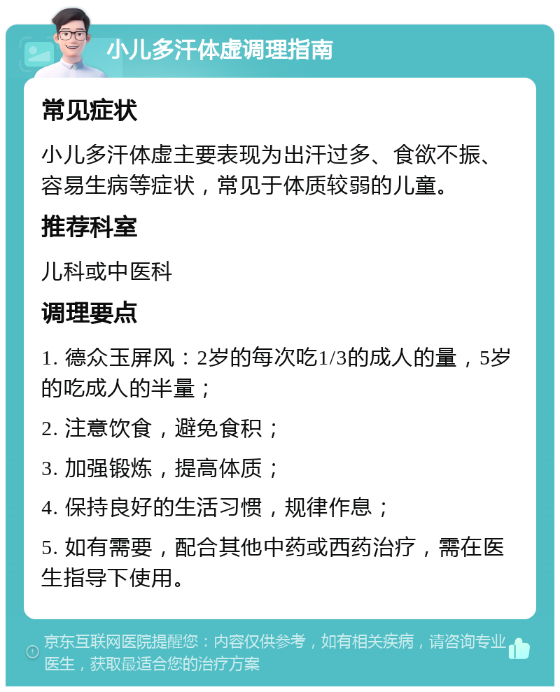 小儿多汗体虚调理指南 常见症状 小儿多汗体虚主要表现为出汗过多、食欲不振、容易生病等症状，常见于体质较弱的儿童。 推荐科室 儿科或中医科 调理要点 1. 德众玉屏风：2岁的每次吃1/3的成人的量，5岁的吃成人的半量； 2. 注意饮食，避免食积； 3. 加强锻炼，提高体质； 4. 保持良好的生活习惯，规律作息； 5. 如有需要，配合其他中药或西药治疗，需在医生指导下使用。