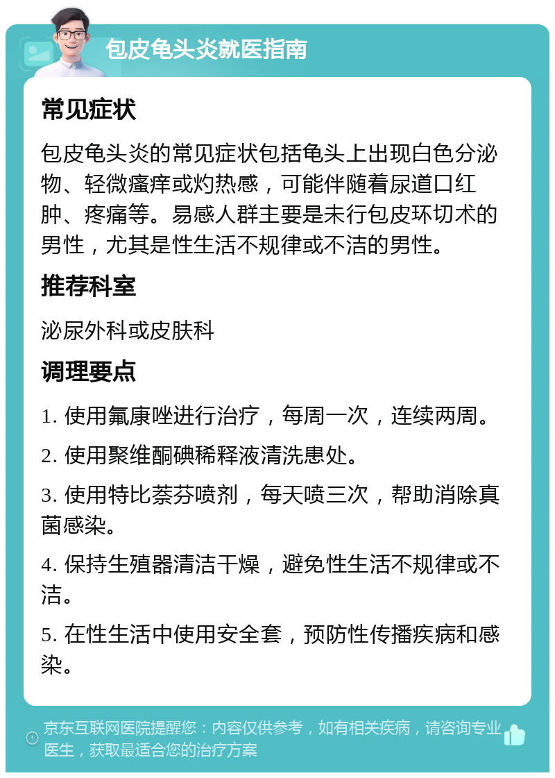 包皮龟头炎就医指南 常见症状 包皮龟头炎的常见症状包括龟头上出现白色分泌物、轻微瘙痒或灼热感，可能伴随着尿道口红肿、疼痛等。易感人群主要是未行包皮环切术的男性，尤其是性生活不规律或不洁的男性。 推荐科室 泌尿外科或皮肤科 调理要点 1. 使用氟康唑进行治疗，每周一次，连续两周。 2. 使用聚维酮碘稀释液清洗患处。 3. 使用特比萘芬喷剂，每天喷三次，帮助消除真菌感染。 4. 保持生殖器清洁干燥，避免性生活不规律或不洁。 5. 在性生活中使用安全套，预防性传播疾病和感染。