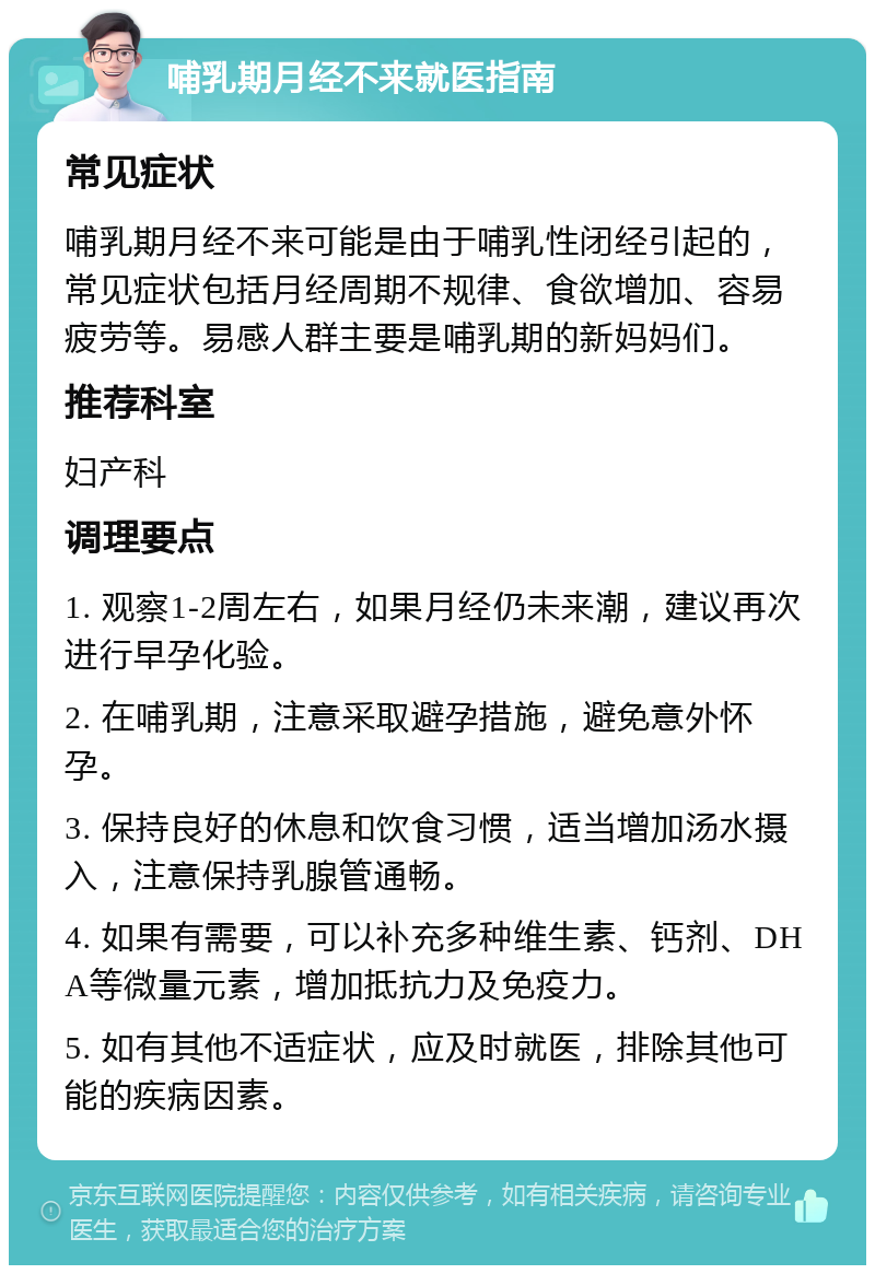 哺乳期月经不来就医指南 常见症状 哺乳期月经不来可能是由于哺乳性闭经引起的，常见症状包括月经周期不规律、食欲增加、容易疲劳等。易感人群主要是哺乳期的新妈妈们。 推荐科室 妇产科 调理要点 1. 观察1-2周左右，如果月经仍未来潮，建议再次进行早孕化验。 2. 在哺乳期，注意采取避孕措施，避免意外怀孕。 3. 保持良好的休息和饮食习惯，适当增加汤水摄入，注意保持乳腺管通畅。 4. 如果有需要，可以补充多种维生素、钙剂、DHA等微量元素，增加抵抗力及免疫力。 5. 如有其他不适症状，应及时就医，排除其他可能的疾病因素。