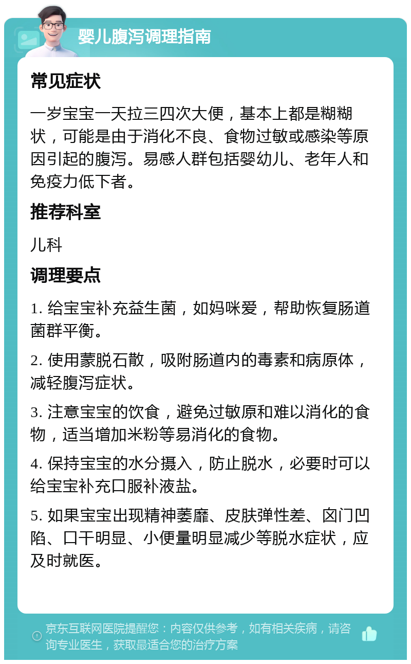 婴儿腹泻调理指南 常见症状 一岁宝宝一天拉三四次大便，基本上都是糊糊状，可能是由于消化不良、食物过敏或感染等原因引起的腹泻。易感人群包括婴幼儿、老年人和免疫力低下者。 推荐科室 儿科 调理要点 1. 给宝宝补充益生菌，如妈咪爱，帮助恢复肠道菌群平衡。 2. 使用蒙脱石散，吸附肠道内的毒素和病原体，减轻腹泻症状。 3. 注意宝宝的饮食，避免过敏原和难以消化的食物，适当增加米粉等易消化的食物。 4. 保持宝宝的水分摄入，防止脱水，必要时可以给宝宝补充口服补液盐。 5. 如果宝宝出现精神萎靡、皮肤弹性差、囟门凹陷、口干明显、小便量明显减少等脱水症状，应及时就医。