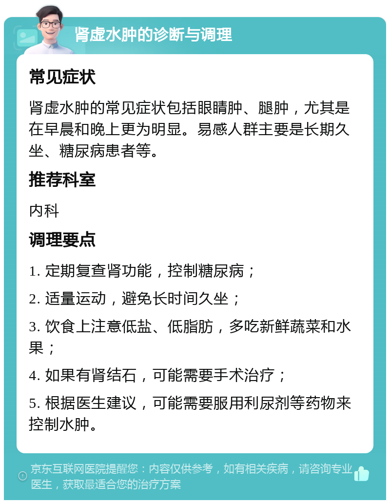 肾虚水肿的诊断与调理 常见症状 肾虚水肿的常见症状包括眼睛肿、腿肿，尤其是在早晨和晚上更为明显。易感人群主要是长期久坐、糖尿病患者等。 推荐科室 内科 调理要点 1. 定期复查肾功能，控制糖尿病； 2. 适量运动，避免长时间久坐； 3. 饮食上注意低盐、低脂肪，多吃新鲜蔬菜和水果； 4. 如果有肾结石，可能需要手术治疗； 5. 根据医生建议，可能需要服用利尿剂等药物来控制水肿。