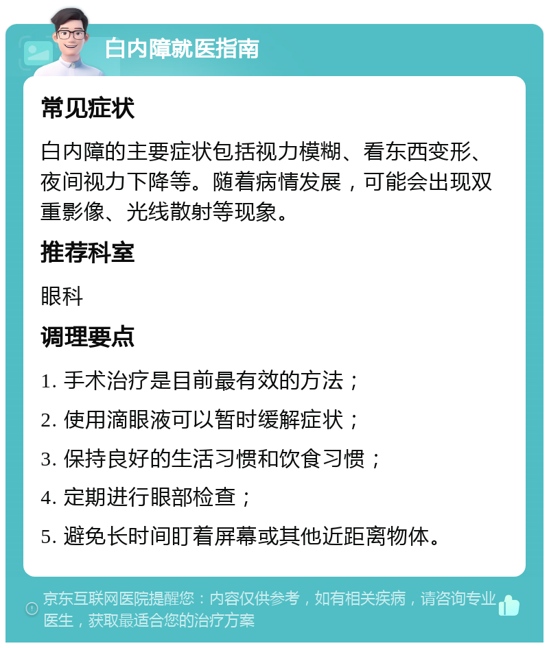 白内障就医指南 常见症状 白内障的主要症状包括视力模糊、看东西变形、夜间视力下降等。随着病情发展，可能会出现双重影像、光线散射等现象。 推荐科室 眼科 调理要点 1. 手术治疗是目前最有效的方法； 2. 使用滴眼液可以暂时缓解症状； 3. 保持良好的生活习惯和饮食习惯； 4. 定期进行眼部检查； 5. 避免长时间盯着屏幕或其他近距离物体。