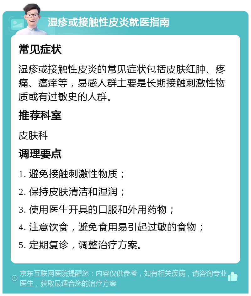 湿疹或接触性皮炎就医指南 常见症状 湿疹或接触性皮炎的常见症状包括皮肤红肿、疼痛、瘙痒等，易感人群主要是长期接触刺激性物质或有过敏史的人群。 推荐科室 皮肤科 调理要点 1. 避免接触刺激性物质； 2. 保持皮肤清洁和湿润； 3. 使用医生开具的口服和外用药物； 4. 注意饮食，避免食用易引起过敏的食物； 5. 定期复诊，调整治疗方案。