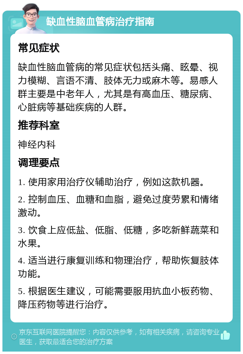 缺血性脑血管病治疗指南 常见症状 缺血性脑血管病的常见症状包括头痛、眩晕、视力模糊、言语不清、肢体无力或麻木等。易感人群主要是中老年人，尤其是有高血压、糖尿病、心脏病等基础疾病的人群。 推荐科室 神经内科 调理要点 1. 使用家用治疗仪辅助治疗，例如这款机器。 2. 控制血压、血糖和血脂，避免过度劳累和情绪激动。 3. 饮食上应低盐、低脂、低糖，多吃新鲜蔬菜和水果。 4. 适当进行康复训练和物理治疗，帮助恢复肢体功能。 5. 根据医生建议，可能需要服用抗血小板药物、降压药物等进行治疗。