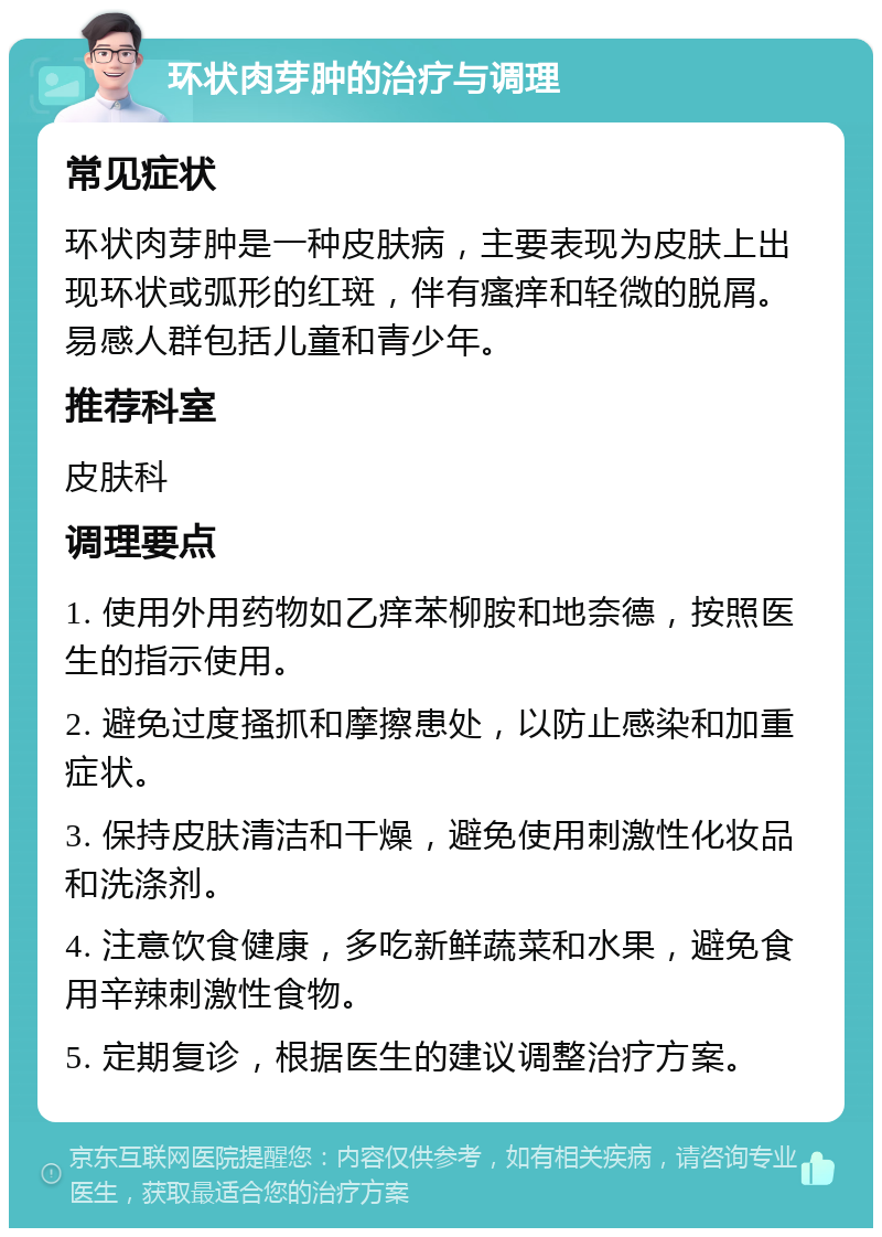 环状肉芽肿的治疗与调理 常见症状 环状肉芽肿是一种皮肤病，主要表现为皮肤上出现环状或弧形的红斑，伴有瘙痒和轻微的脱屑。易感人群包括儿童和青少年。 推荐科室 皮肤科 调理要点 1. 使用外用药物如乙痒苯柳胺和地奈德，按照医生的指示使用。 2. 避免过度搔抓和摩擦患处，以防止感染和加重症状。 3. 保持皮肤清洁和干燥，避免使用刺激性化妆品和洗涤剂。 4. 注意饮食健康，多吃新鲜蔬菜和水果，避免食用辛辣刺激性食物。 5. 定期复诊，根据医生的建议调整治疗方案。