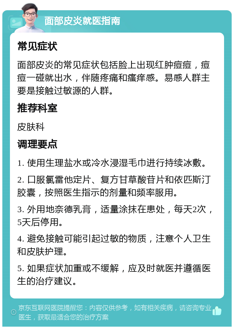 面部皮炎就医指南 常见症状 面部皮炎的常见症状包括脸上出现红肿痘痘，痘痘一碰就出水，伴随疼痛和瘙痒感。易感人群主要是接触过敏源的人群。 推荐科室 皮肤科 调理要点 1. 使用生理盐水或冷水浸湿毛巾进行持续冰敷。 2. 口服氯雷他定片、复方甘草酸苷片和依匹斯汀胶囊，按照医生指示的剂量和频率服用。 3. 外用地奈德乳膏，适量涂抹在患处，每天2次，5天后停用。 4. 避免接触可能引起过敏的物质，注意个人卫生和皮肤护理。 5. 如果症状加重或不缓解，应及时就医并遵循医生的治疗建议。