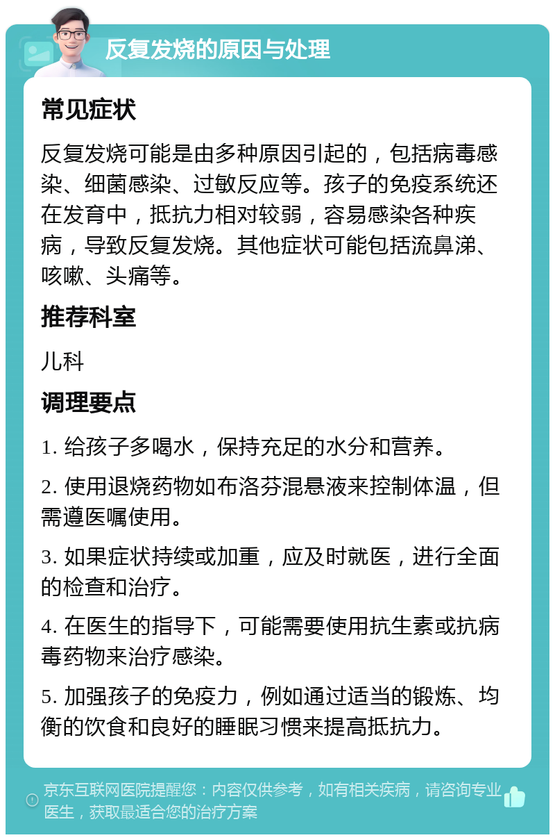 反复发烧的原因与处理 常见症状 反复发烧可能是由多种原因引起的，包括病毒感染、细菌感染、过敏反应等。孩子的免疫系统还在发育中，抵抗力相对较弱，容易感染各种疾病，导致反复发烧。其他症状可能包括流鼻涕、咳嗽、头痛等。 推荐科室 儿科 调理要点 1. 给孩子多喝水，保持充足的水分和营养。 2. 使用退烧药物如布洛芬混悬液来控制体温，但需遵医嘱使用。 3. 如果症状持续或加重，应及时就医，进行全面的检查和治疗。 4. 在医生的指导下，可能需要使用抗生素或抗病毒药物来治疗感染。 5. 加强孩子的免疫力，例如通过适当的锻炼、均衡的饮食和良好的睡眠习惯来提高抵抗力。