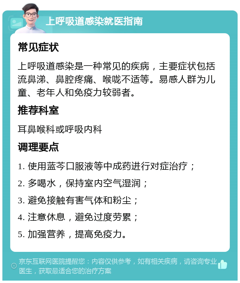 上呼吸道感染就医指南 常见症状 上呼吸道感染是一种常见的疾病，主要症状包括流鼻涕、鼻腔疼痛、喉咙不适等。易感人群为儿童、老年人和免疫力较弱者。 推荐科室 耳鼻喉科或呼吸内科 调理要点 1. 使用蓝芩口服液等中成药进行对症治疗； 2. 多喝水，保持室内空气湿润； 3. 避免接触有害气体和粉尘； 4. 注意休息，避免过度劳累； 5. 加强营养，提高免疫力。