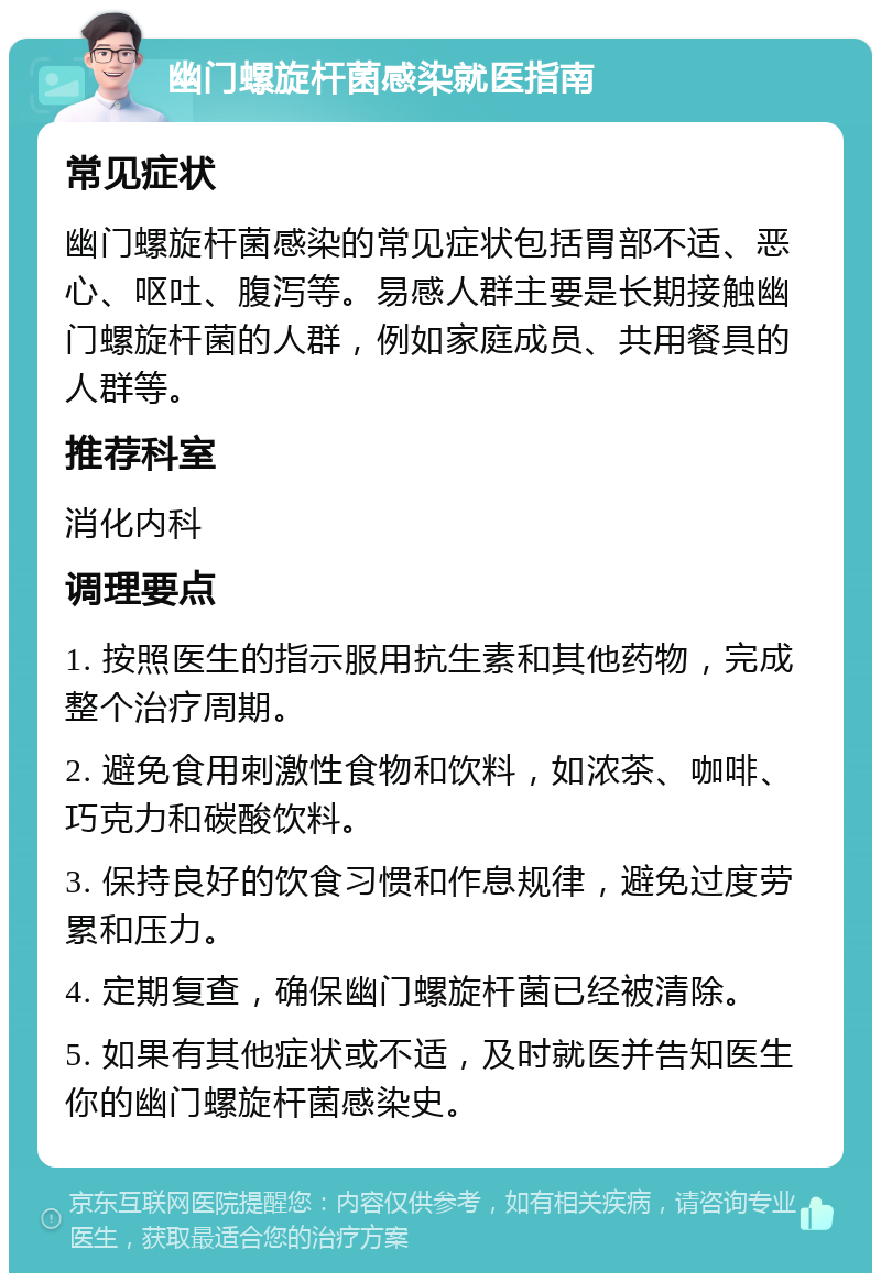 幽门螺旋杆菌感染就医指南 常见症状 幽门螺旋杆菌感染的常见症状包括胃部不适、恶心、呕吐、腹泻等。易感人群主要是长期接触幽门螺旋杆菌的人群，例如家庭成员、共用餐具的人群等。 推荐科室 消化内科 调理要点 1. 按照医生的指示服用抗生素和其他药物，完成整个治疗周期。 2. 避免食用刺激性食物和饮料，如浓茶、咖啡、巧克力和碳酸饮料。 3. 保持良好的饮食习惯和作息规律，避免过度劳累和压力。 4. 定期复查，确保幽门螺旋杆菌已经被清除。 5. 如果有其他症状或不适，及时就医并告知医生你的幽门螺旋杆菌感染史。