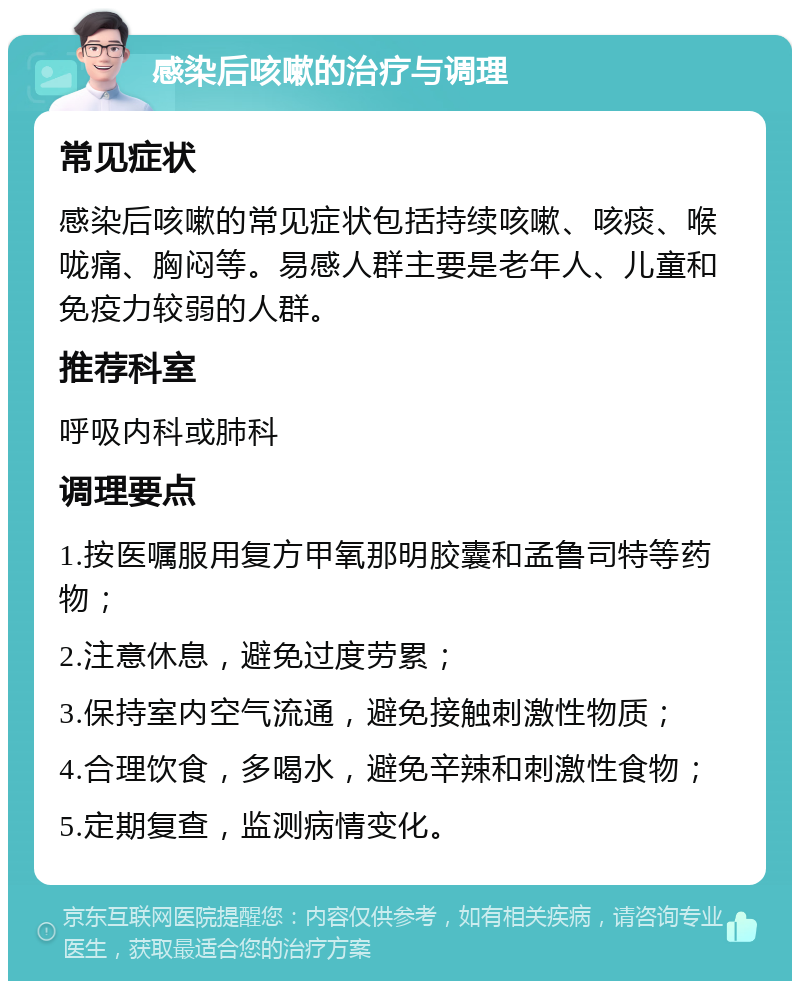 感染后咳嗽的治疗与调理 常见症状 感染后咳嗽的常见症状包括持续咳嗽、咳痰、喉咙痛、胸闷等。易感人群主要是老年人、儿童和免疫力较弱的人群。 推荐科室 呼吸内科或肺科 调理要点 1.按医嘱服用复方甲氧那明胶囊和孟鲁司特等药物； 2.注意休息，避免过度劳累； 3.保持室内空气流通，避免接触刺激性物质； 4.合理饮食，多喝水，避免辛辣和刺激性食物； 5.定期复查，监测病情变化。