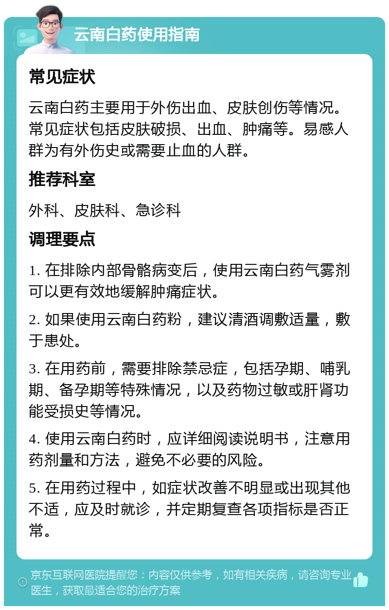 云南白药使用指南 常见症状 云南白药主要用于外伤出血、皮肤创伤等情况。常见症状包括皮肤破损、出血、肿痛等。易感人群为有外伤史或需要止血的人群。 推荐科室 外科、皮肤科、急诊科 调理要点 1. 在排除内部骨骼病变后，使用云南白药气雾剂可以更有效地缓解肿痛症状。 2. 如果使用云南白药粉，建议清酒调敷适量，敷于患处。 3. 在用药前，需要排除禁忌症，包括孕期、哺乳期、备孕期等特殊情况，以及药物过敏或肝肾功能受损史等情况。 4. 使用云南白药时，应详细阅读说明书，注意用药剂量和方法，避免不必要的风险。 5. 在用药过程中，如症状改善不明显或出现其他不适，应及时就诊，并定期复查各项指标是否正常。