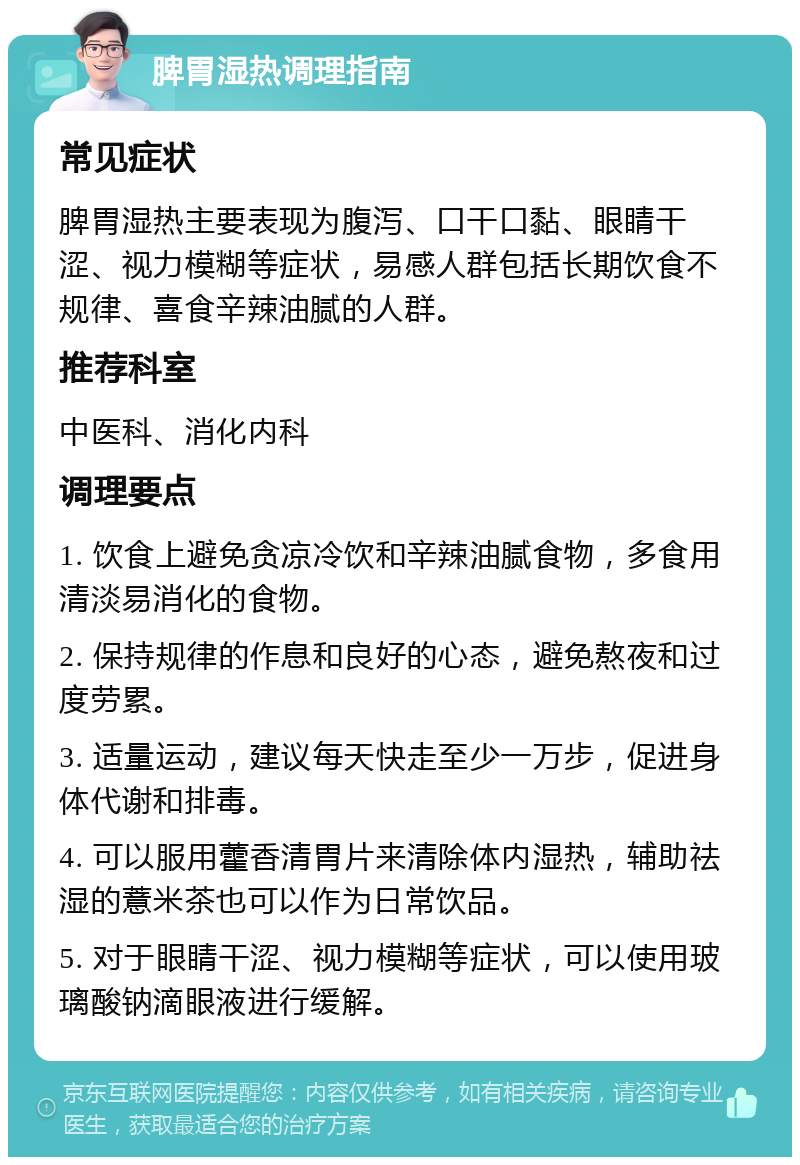 脾胃湿热调理指南 常见症状 脾胃湿热主要表现为腹泻、口干口黏、眼睛干涩、视力模糊等症状，易感人群包括长期饮食不规律、喜食辛辣油腻的人群。 推荐科室 中医科、消化内科 调理要点 1. 饮食上避免贪凉冷饮和辛辣油腻食物，多食用清淡易消化的食物。 2. 保持规律的作息和良好的心态，避免熬夜和过度劳累。 3. 适量运动，建议每天快走至少一万步，促进身体代谢和排毒。 4. 可以服用藿香清胃片来清除体内湿热，辅助祛湿的薏米茶也可以作为日常饮品。 5. 对于眼睛干涩、视力模糊等症状，可以使用玻璃酸钠滴眼液进行缓解。