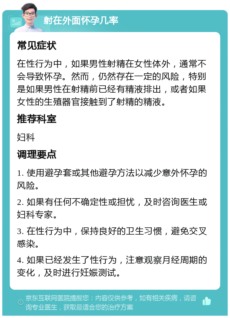 射在外面怀孕几率 常见症状 在性行为中，如果男性射精在女性体外，通常不会导致怀孕。然而，仍然存在一定的风险，特别是如果男性在射精前已经有精液排出，或者如果女性的生殖器官接触到了射精的精液。 推荐科室 妇科 调理要点 1. 使用避孕套或其他避孕方法以减少意外怀孕的风险。 2. 如果有任何不确定性或担忧，及时咨询医生或妇科专家。 3. 在性行为中，保持良好的卫生习惯，避免交叉感染。 4. 如果已经发生了性行为，注意观察月经周期的变化，及时进行妊娠测试。